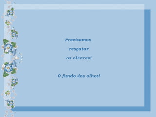 Precisamos
resgatar
os olhares!
O fundo dos olhos!
 