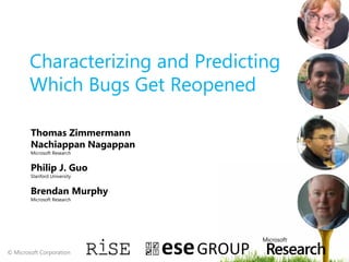 Characterizing and Predicting
        Which Bugs Get Reopened

        Thomas Zimmermann
        Nachiappan Nagappan
        Microsoft Research


        Philip J. Guo
        Stanford University


        Brendan Murphy
        Microsoft Research




© Microsoft Corporation
 