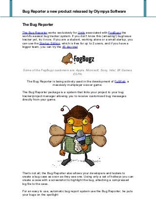 Bug Reporter a new product released by Olympya Software
The Bug Reporter
The Bug Reporter works exclusively for Unity associated with FogBugz the
world's easiest bug tracker system. If you don't know this (amazing!) bug/issue
tracker yet, try it now. If you are a student, working alone or a small startup, you
can use the Startup Edition, which is free for up to 2 users, and if you have a
bigger team, you can try the 45 day trial
Some of the FogBugz customers are: Apple, Microsoft, Sony, Intel, 2K Games,
ESPN.
The Bug Reporter is being actively used in the development of FutWeb, a
massively multiplayer soccer game.
The Bug Reporter package is a system that links your project to your bug
tracker/project manager allowing you to receive customized bug messages
directly from your game.
That’s not all; the Bug Reporter also allows your developers and testers to
create a bug case as soon as they see one. Using only a set of hotkeys you can
create a case with a screenshot to highlight the bug, attaching a compressed
log file to the case.
For an easy to use, automatic bug report system use the Bug Reporter, he puts
your bugs on the spotlight
 