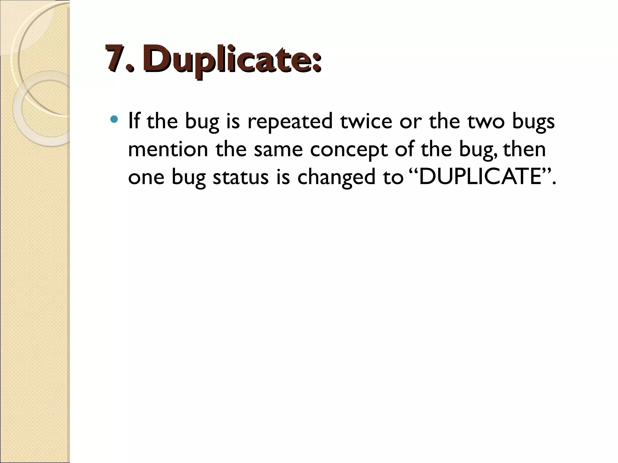 7. Duplicate:   If the bug is repeated twice or the two bugs mention the same concept of the bug, then one bug status is changed to “DUPLICATE”.  