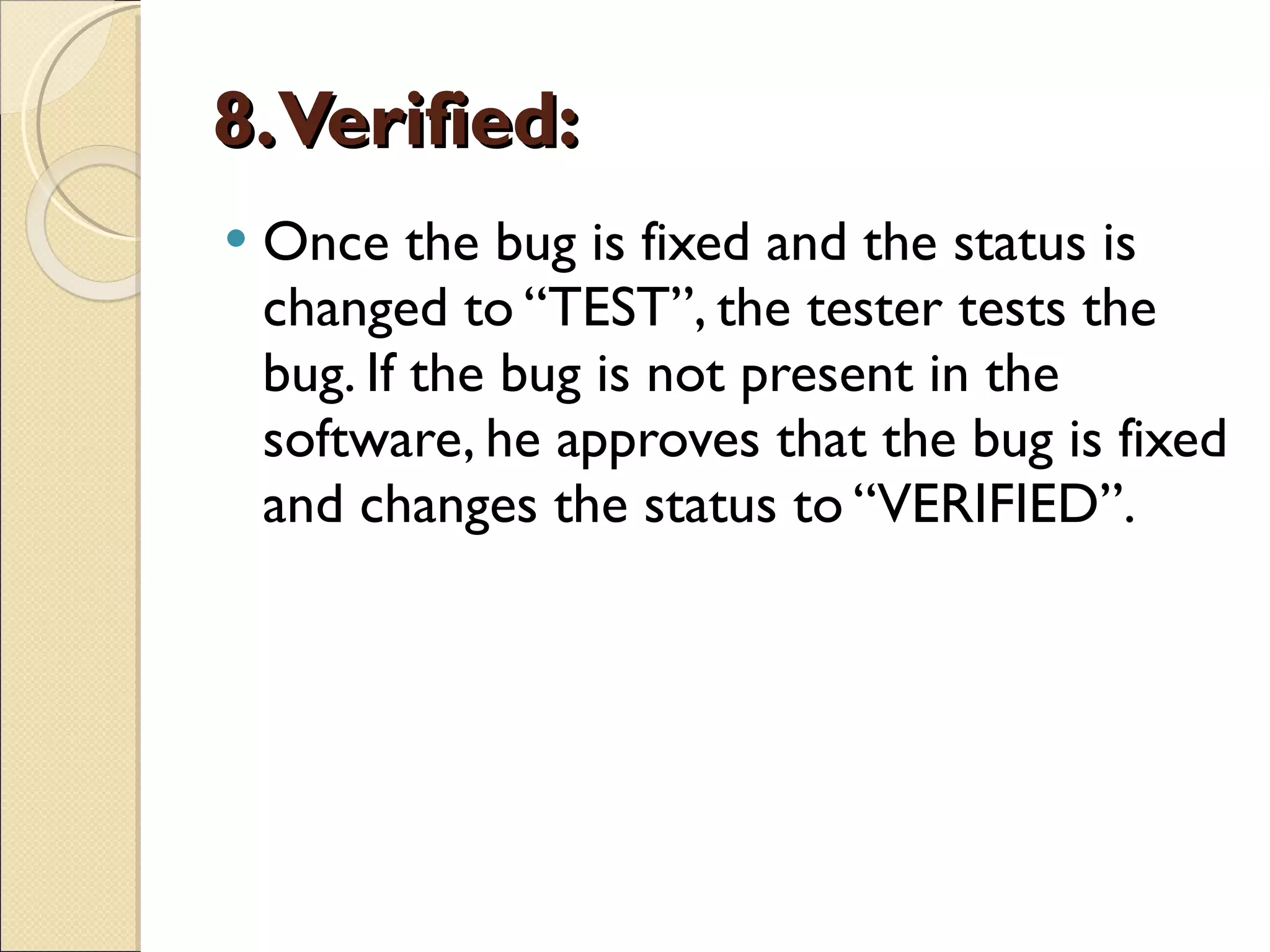 8. Verified:   Once the bug is fixed and the status is changed to “TEST”, the tester tests the bug. If the bug is not present in the software, he approves that the bug is fixed and changes the status to “VERIFIED”. 