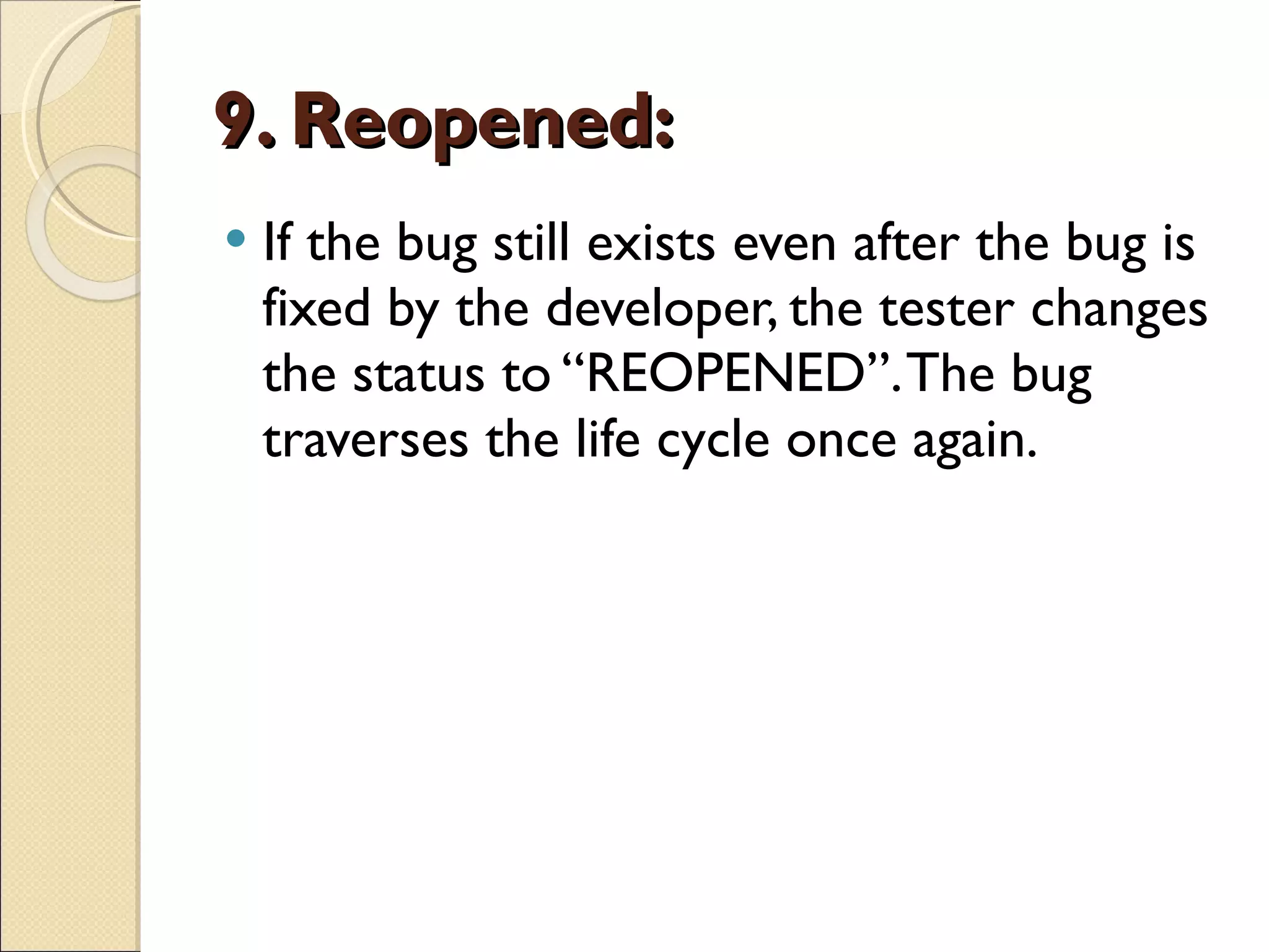 9. Reopened:   If the bug still exists even after the bug is fixed by the developer, the tester changes the status to “REOPENED”. The bug traverses the life cycle once again. 