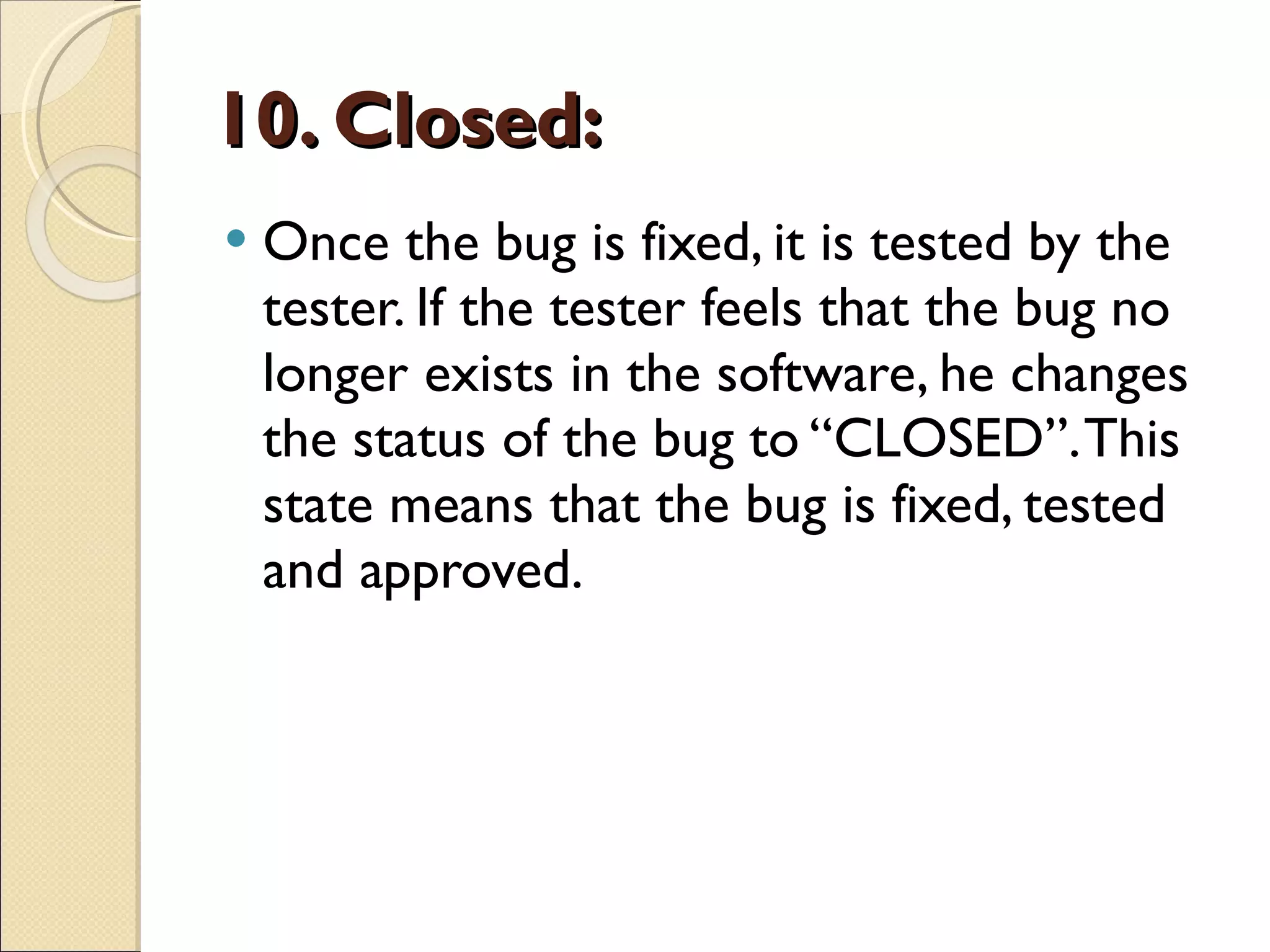 10. Closed: Once the bug is fixed, it is tested by the tester. If the tester feels that the bug no longer exists in the software, he changes the status of the bug to “CLOSED”. This state means that the bug is fixed, tested and approved. 