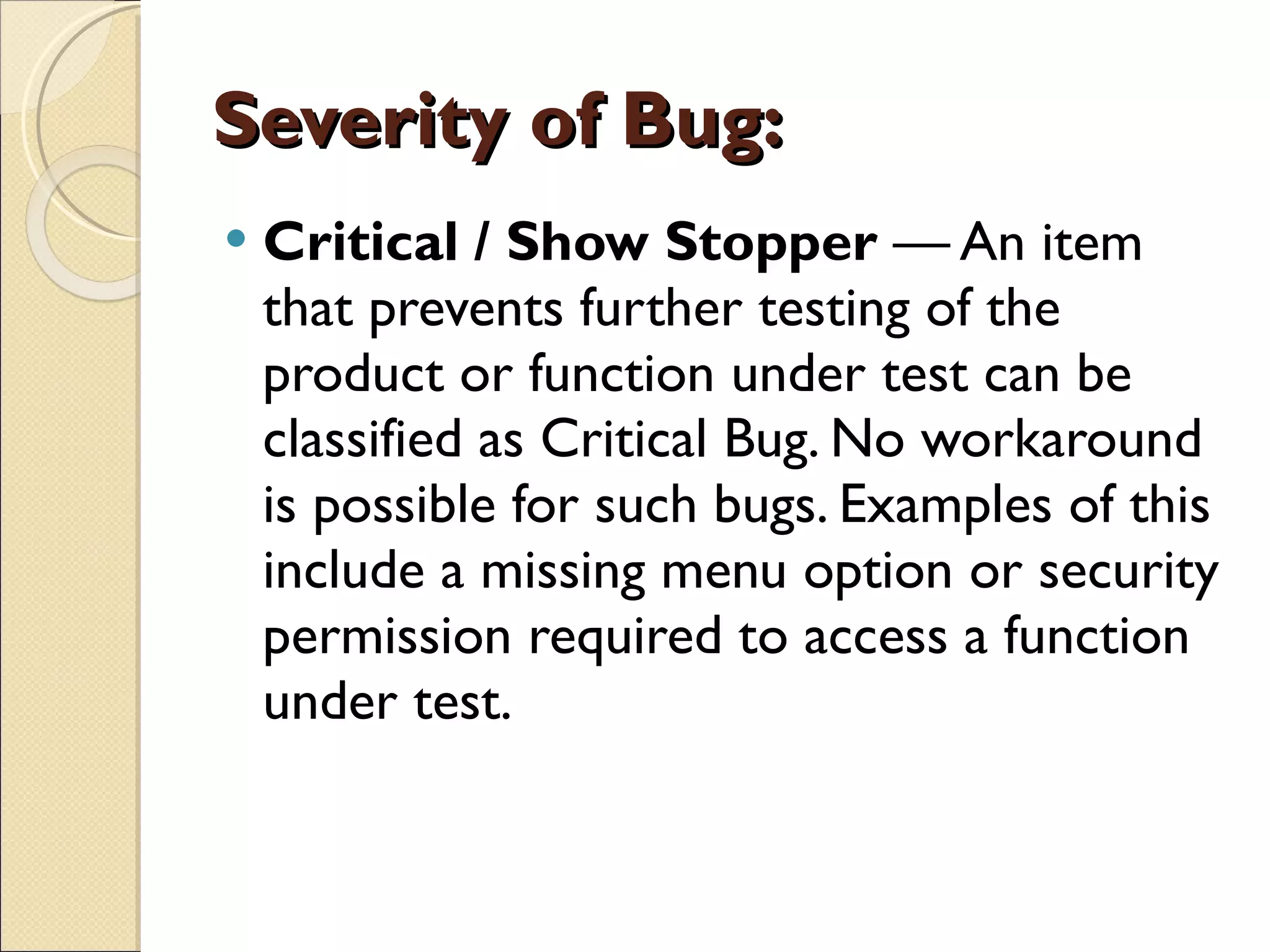 Severity of Bug: Critical / Show Stopper  — An item that prevents further testing of the product or function under test can be classified as Critical Bug. No workaround is possible for such bugs. Examples of this include a missing menu option or security permission required to access a function under test.  