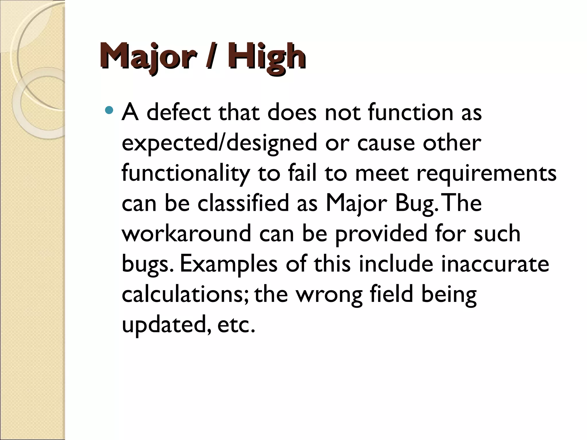 Major / High A defect that does not function as expected/designed or cause other functionality to fail to meet requirements can be classified as Major Bug. The workaround can be provided for such bugs. Examples of this include inaccurate calculations; the wrong field being updated, etc.  