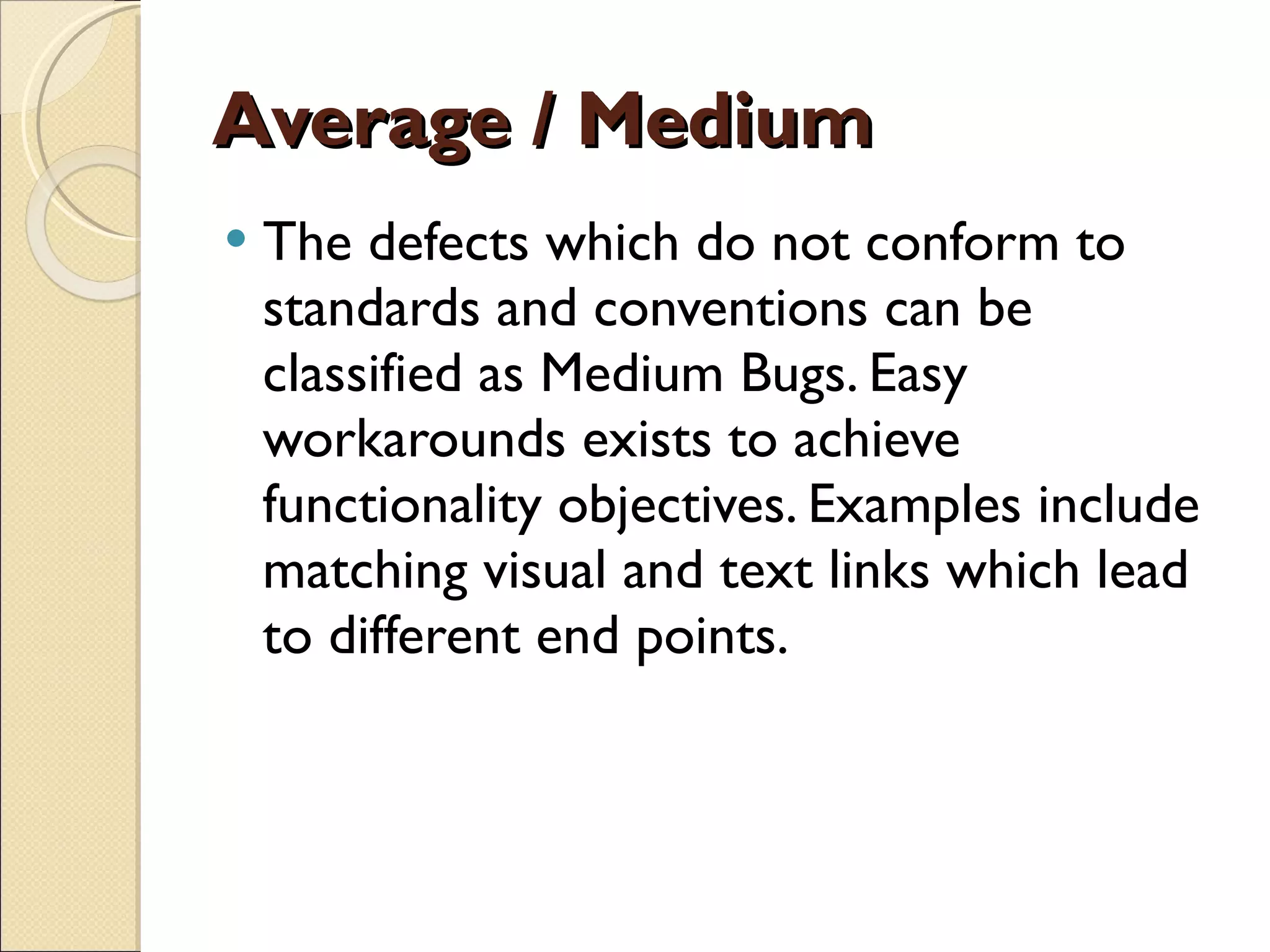 Average / Medium The defects which do not conform to standards and conventions can be classified as Medium Bugs. Easy workarounds exists to achieve functionality objectives. Examples include matching visual and text links which lead to different end points. 