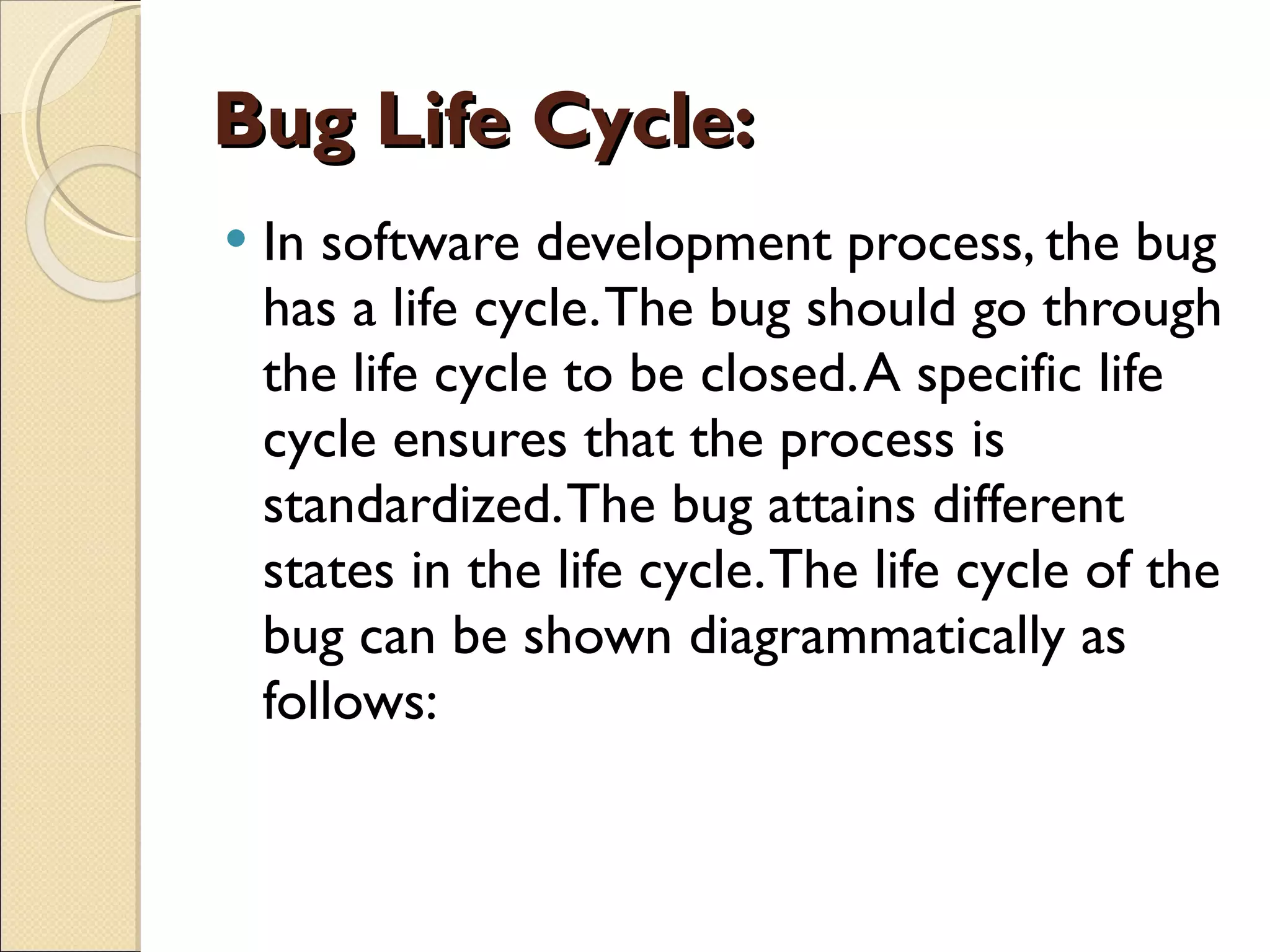 Bug Life Cycle:  In software development process, the bug has a life cycle. The bug should go through the life cycle to be closed. A specific life cycle ensures that the process is standardized. The bug attains different states in the life cycle. The life cycle of the bug can be shown diagrammatically as follows: 