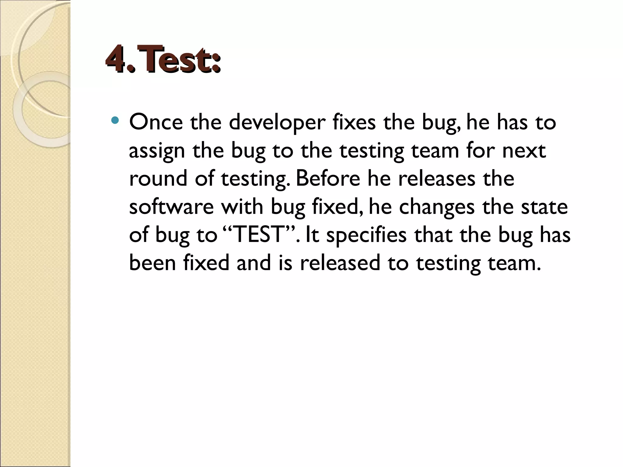 4. Test: Once the developer fixes the bug, he has to assign the bug to the testing team for next round of testing. Before he releases the software with bug fixed, he changes the state of bug to “TEST”. It specifies that the bug has been fixed and is released to testing team. 