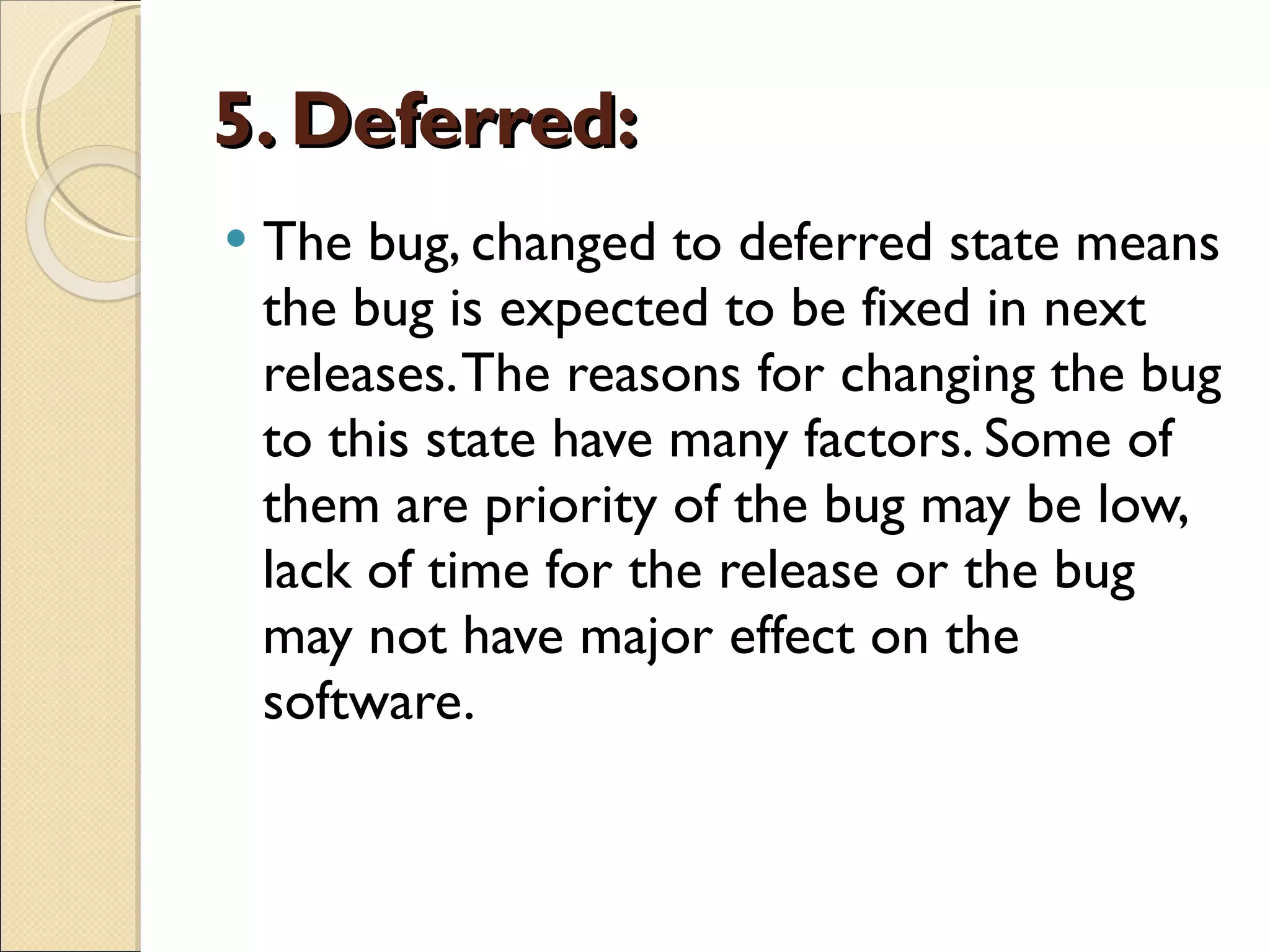 5. Deferred: The bug, changed to deferred state means the bug is expected to be fixed in next releases. The reasons for changing the bug to this state have many factors. Some of them are priority of the bug may be low, lack of time for the release or the bug may not have major effect on the software. 