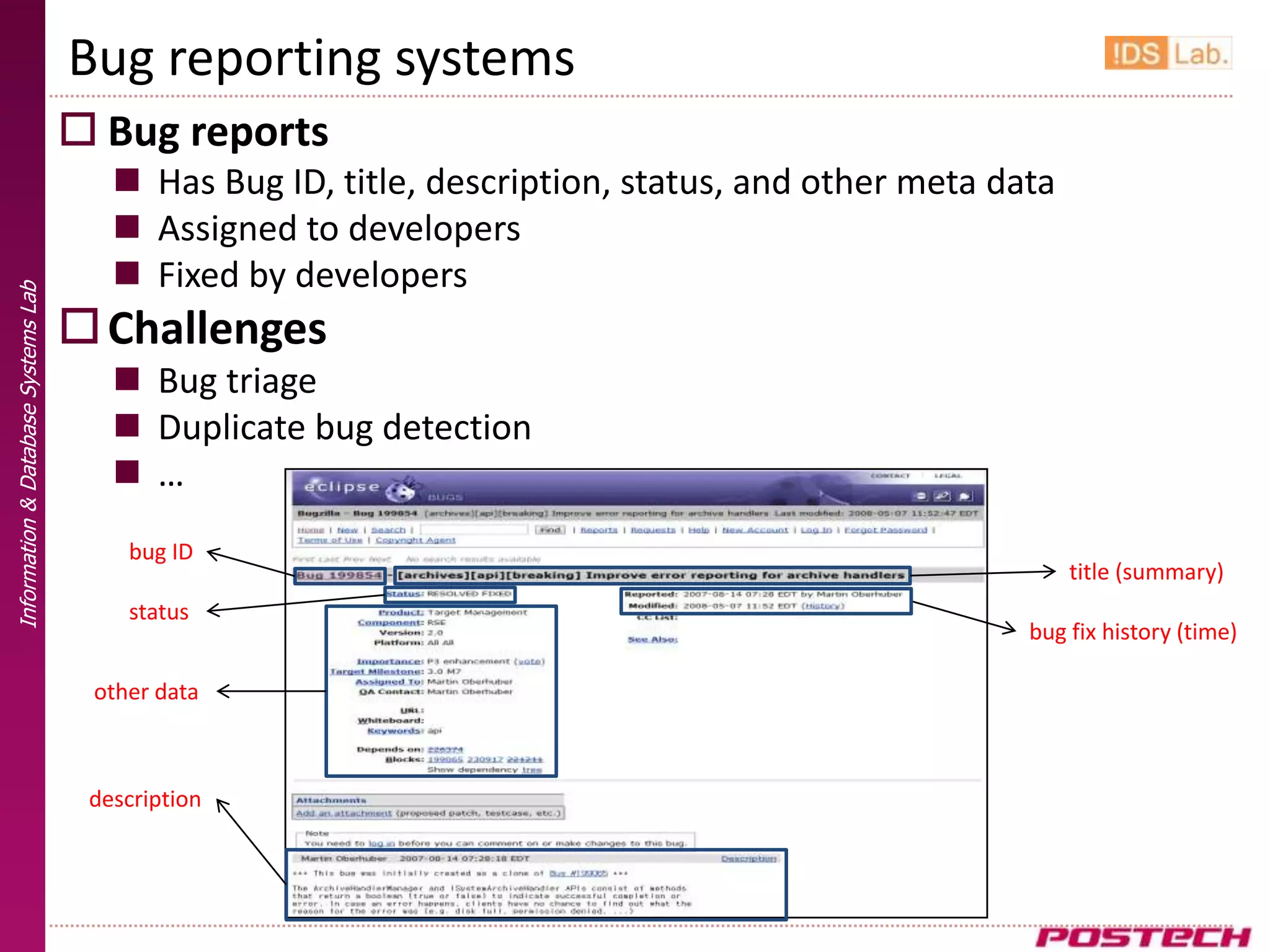 Bug reporting systems
                                      Bug reports
                                         Has Bug ID, title, description, status, and other meta data
                                         Assigned to developers
                                         Fixed by developers
Information & Database Systems Lab




                                      Challenges
                                         Bug triage
                                         Duplicate bug detection
                                         …
                                         bug ID
                                                                                                        title (summary)
                                         status
                                                                                                   bug fix history (time)

                                      other data



                                      description
 