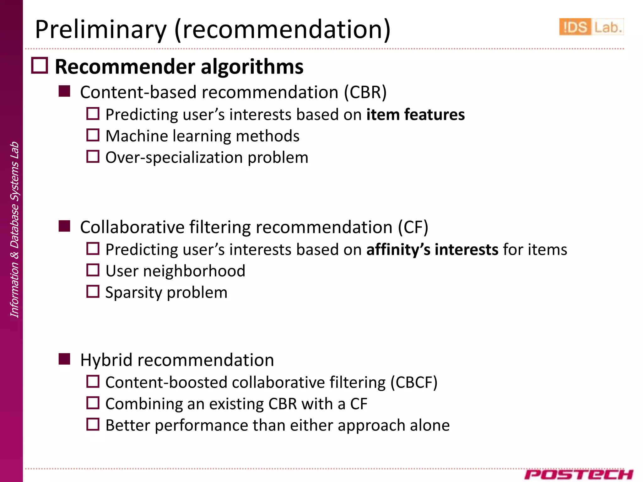 Preliminary (recommendation)
                                      Recommender algorithms
                                        Content-based recommendation (CBR)
                                           Predicting user’s interests based on item features
                                           Machine learning methods
Information & Database Systems Lab




                                           Over-specialization problem


                                        Collaborative filtering recommendation (CF)
                                           Predicting user’s interests based on affinity’s interests for items
                                           User neighborhood
                                           Sparsity problem


                                        Hybrid recommendation
                                           Content-boosted collaborative filtering (CBCF)
                                           Combining an existing CBR with a CF
                                           Better performance than either approach alone
 