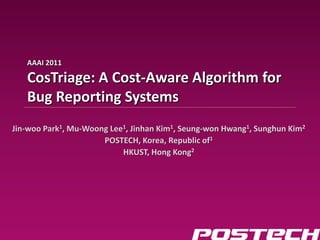 AAAI 2011

                                        CosTriage: A Cost-Aware Algorithm for
Information & Database Systems Lab




                                        Bug Reporting Systems
                                     Jin-woo Park1, Mu-Woong Lee1, Jinhan Kim1, Seung-won Hwang1, Sunghun Kim2
                                                           POSTECH, Korea, Republic of1
                                                                HKUST, Hong Kong2
 