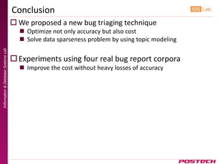 Conclusion
                                      We proposed a new bug triaging technique
                                        Optimize not only accuracy but also cost
                                        Solve data sparseness problem by using topic modeling
Information & Database Systems Lab




                                      Experiments using four real bug report corpora
                                        Improve the cost without heavy losses of accuracy
 