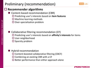 Preliminary (recommendation)
                                      Recommender algorithms
                                        Content-based recommendation (CBR)
                                           Predicting user’s interests based on item features
                                           Machine learning methods
Information & Database Systems Lab




                                           Over-specialization problem


                                        Collaborative filtering recommendation (CF)
                                           Predicting user’s interests based on affinity’s interests for items
                                           User neighborhood
                                           Sparsity problem


                                        Hybrid recommendation
                                           Content-boosted collaborative filtering (CBCF)
                                           Combining an existing CBR with a CF
                                           Better performance than either approach alone
 