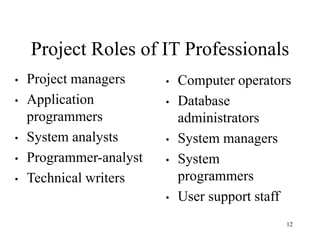 12
Project Roles of IT Professionals
• Project managers
• Application
programmers
• System analysts
• Programmer-analyst
• Technical writers
• Computer operators
• Database
administrators
• System managers
• System
programmers
• User support staff
 