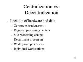 19
Centralization vs.
Decentralization
• Location of hardware and data
– Corporate headquarters
– Regional processing centers
– Site processing centers
– Department processors
– Work group processors
– Individual workstations
 