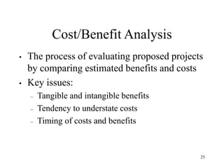 25
Cost/Benefit Analysis
• The process of evaluating proposed projects
by comparing estimated benefits and costs
• Key issues:
– Tangible and intangible benefits
– Tendency to understate costs
– Timing of costs and benefits
 