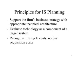 6
Principles for IS Planning
• Support the firm’s business strategy with
appropriate technical architecture
• Evaluate technology as a component of a
larger system
• Recognize life cycle costs, not just
acquisition costs
 