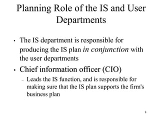 8
Planning Role of the IS and User
Departments
• The IS department is responsible for
producing the IS plan in conjunction with
the user departments
• Chief information officer (CIO)
– Leads the IS function, and is responsible for
making sure that the IS plan supports the firm's
business plan
 