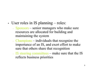 9
• User roles in IS planning – roles:
– Sponsors – senior managers who make sure
resources are allocated for building and
maintaining the system
– Champions – individuals that recognize the
importance of an IS, and exert effort to make
sure that others share that recognition
– IS steering committees – make sure that the IS
reflects business priorities
 