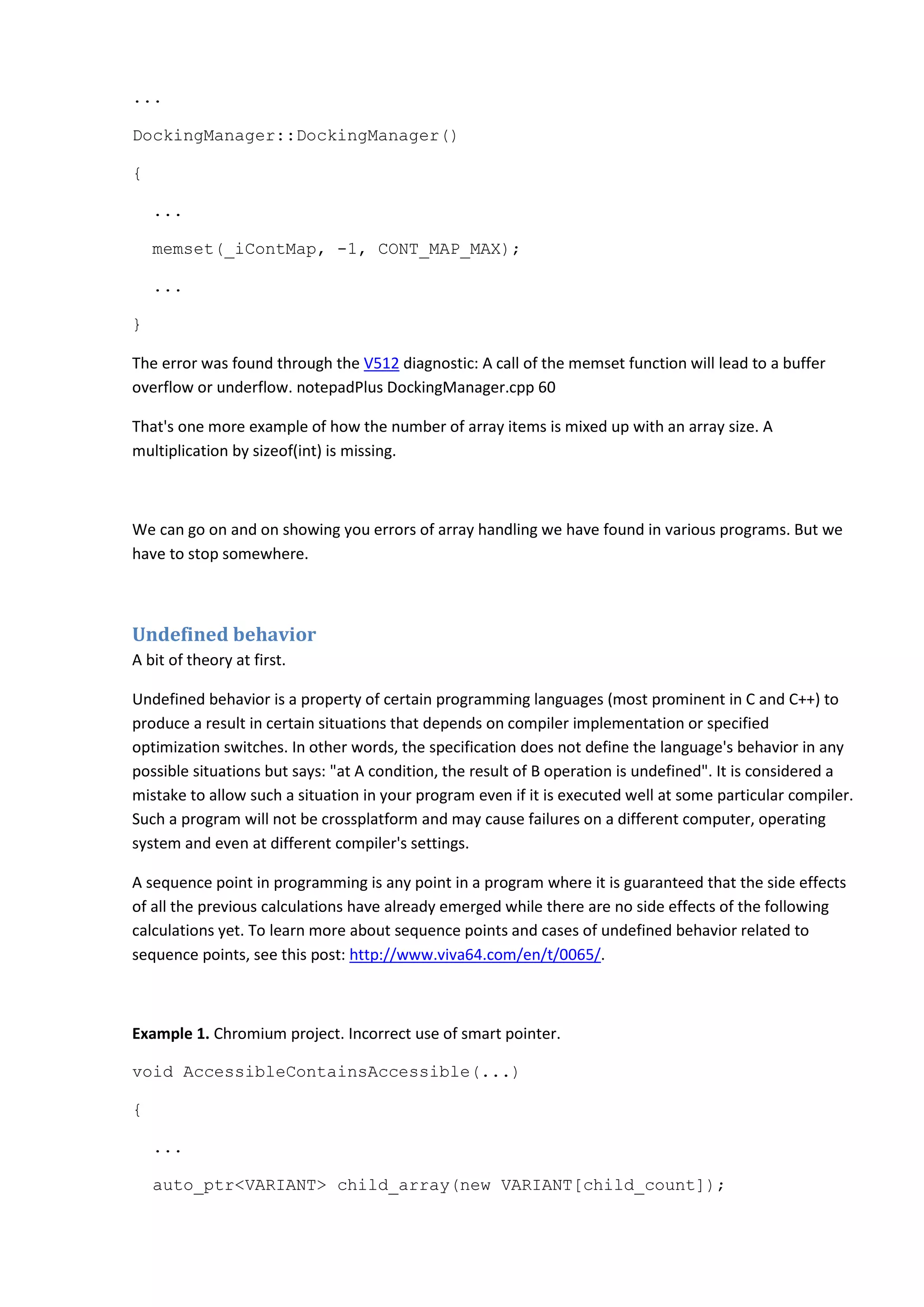 ...
DockingManager::DockingManager()
{
...
memset(_iContMap, -1, CONT_MAP_MAX);
...
}
The error was found through the V512 diagnostic: A call of the memset function will lead to a buffer
overflow or underflow. notepadPlus DockingManager.cpp 60
That's one more example of how the number of array items is mixed up with an array size. A
multiplication by sizeof(int) is missing.
We can go on and on showing you errors of array handling we have found in various programs. But we
have to stop somewhere.
Undefined behavior
A bit of theory at first.
Undefined behavior is a property of certain programming languages (most prominent in C and C++) to
produce a result in certain situations that depends on compiler implementation or specified
optimization switches. In other words, the specification does not define the language's behavior in any
possible situations but says: "at A condition, the result of B operation is undefined". It is considered a
mistake to allow such a situation in your program even if it is executed well at some particular compiler.
Such a program will not be crossplatform and may cause failures on a different computer, operating
system and even at different compiler's settings.
A sequence point in programming is any point in a program where it is guaranteed that the side effects
of all the previous calculations have already emerged while there are no side effects of the following
calculations yet. To learn more about sequence points and cases of undefined behavior related to
sequence points, see this post: http://www.viva64.com/en/t/0065/.
Example 1. Chromium project. Incorrect use of smart pointer.
void AccessibleContainsAccessible(...)
{
...
auto_ptr<VARIANT> child_array(new VARIANT[child_count]);
 