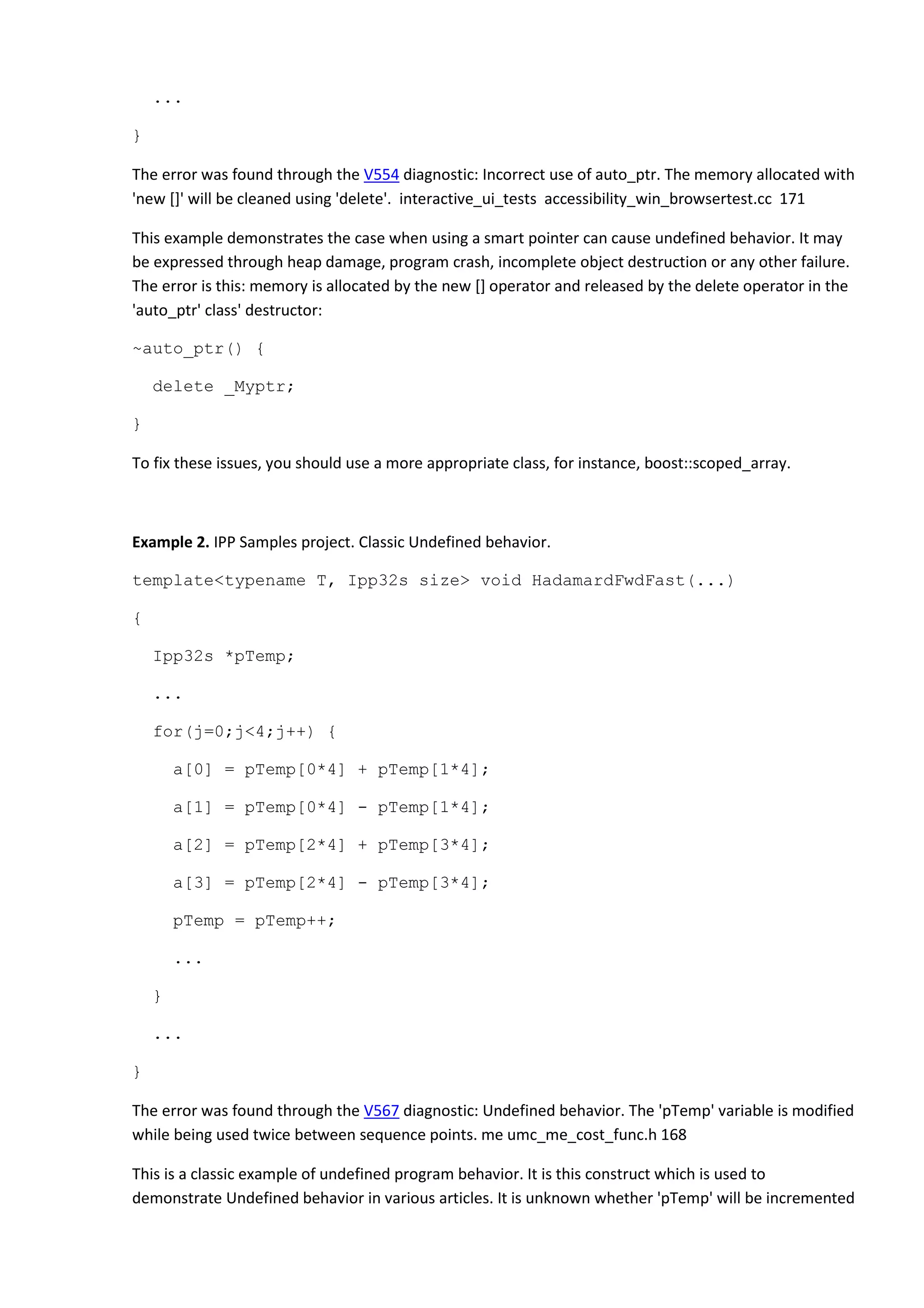 ...
}
The error was found through the V554 diagnostic: Incorrect use of auto_ptr. The memory allocated with
'new []' will be cleaned using 'delete'. interactive_ui_tests accessibility_win_browsertest.cc 171
This example demonstrates the case when using a smart pointer can cause undefined behavior. It may
be expressed through heap damage, program crash, incomplete object destruction or any other failure.
The error is this: memory is allocated by the new [] operator and released by the delete operator in the
'auto_ptr' class' destructor:
~auto_ptr() {
delete _Myptr;
}
To fix these issues, you should use a more appropriate class, for instance, boost::scoped_array.
Example 2. IPP Samples project. Classic Undefined behavior.
template<typename T, Ipp32s size> void HadamardFwdFast(...)
{
Ipp32s *pTemp;
...
for(j=0;j<4;j++) {
a[0] = pTemp[0*4] + pTemp[1*4];
a[1] = pTemp[0*4] - pTemp[1*4];
a[2] = pTemp[2*4] + pTemp[3*4];
a[3] = pTemp[2*4] - pTemp[3*4];
pTemp = pTemp++;
...
}
...
}
The error was found through the V567 diagnostic: Undefined behavior. The 'pTemp' variable is modified
while being used twice between sequence points. me umc_me_cost_func.h 168
This is a classic example of undefined program behavior. It is this construct which is used to
demonstrate Undefined behavior in various articles. It is unknown whether 'pTemp' will be incremented
 