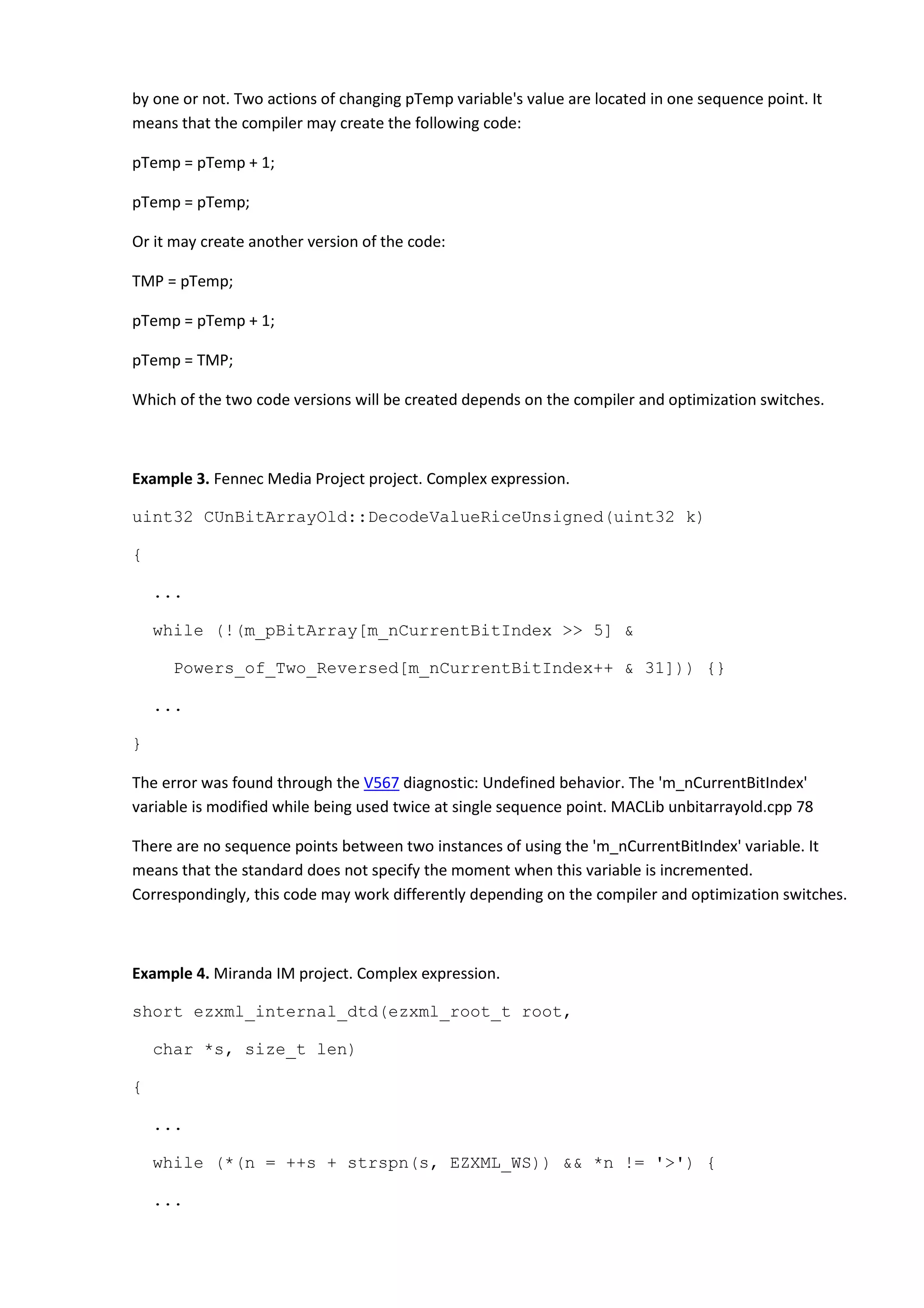 by one or not. Two actions of changing pTemp variable's value are located in one sequence point. It
means that the compiler may create the following code:
pTemp = pTemp + 1;
pTemp = pTemp;
Or it may create another version of the code:
TMP = pTemp;
pTemp = pTemp + 1;
pTemp = TMP;
Which of the two code versions will be created depends on the compiler and optimization switches.
Example 3. Fennec Media Project project. Complex expression.
uint32 CUnBitArrayOld::DecodeValueRiceUnsigned(uint32 k)
{
...
while (!(m_pBitArray[m_nCurrentBitIndex >> 5] &
Powers_of_Two_Reversed[m_nCurrentBitIndex++ & 31])) {}
...
}
The error was found through the V567 diagnostic: Undefined behavior. The 'm_nCurrentBitIndex'
variable is modified while being used twice at single sequence point. MACLib unbitarrayold.cpp 78
There are no sequence points between two instances of using the 'm_nCurrentBitIndex' variable. It
means that the standard does not specify the moment when this variable is incremented.
Correspondingly, this code may work differently depending on the compiler and optimization switches.
Example 4. Miranda IM project. Complex expression.
short ezxml_internal_dtd(ezxml_root_t root,
char *s, size_t len)
{
...
while (*(n = ++s + strspn(s, EZXML_WS)) && *n != '>') {
...
 