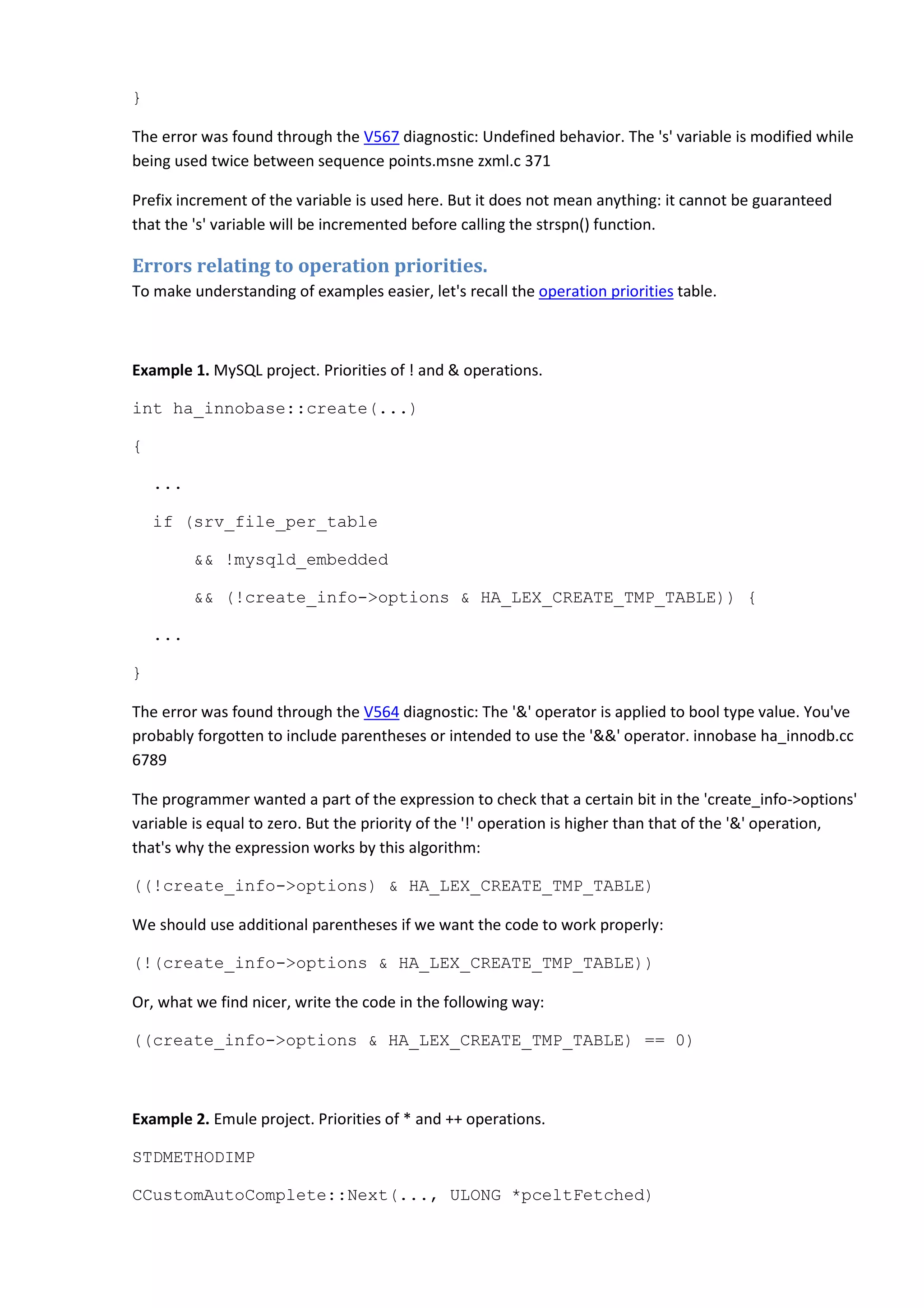 }
The error was found through the V567 diagnostic: Undefined behavior. The 's' variable is modified while
being used twice between sequence points.msne zxml.c 371
Prefix increment of the variable is used here. But it does not mean anything: it cannot be guaranteed
that the 's' variable will be incremented before calling the strspn() function.
Errors relating to operation priorities.
To make understanding of examples easier, let's recall the operation priorities table.
Example 1. MySQL project. Priorities of ! and & operations.
int ha_innobase::create(...)
{
...
if (srv_file_per_table
&& !mysqld_embedded
&& (!create_info->options & HA_LEX_CREATE_TMP_TABLE)) {
...
}
The error was found through the V564 diagnostic: The '&' operator is applied to bool type value. You've
probably forgotten to include parentheses or intended to use the '&&' operator. innobase ha_innodb.cc
6789
The programmer wanted a part of the expression to check that a certain bit in the 'create_info->options'
variable is equal to zero. But the priority of the '!' operation is higher than that of the '&' operation,
that's why the expression works by this algorithm:
((!create_info->options) & HA_LEX_CREATE_TMP_TABLE)
We should use additional parentheses if we want the code to work properly:
(!(create_info->options & HA_LEX_CREATE_TMP_TABLE))
Or, what we find nicer, write the code in the following way:
((create_info->options & HA_LEX_CREATE_TMP_TABLE) == 0)
Example 2. Emule project. Priorities of * and ++ operations.
STDMETHODIMP
CCustomAutoComplete::Next(..., ULONG *pceltFetched)
 