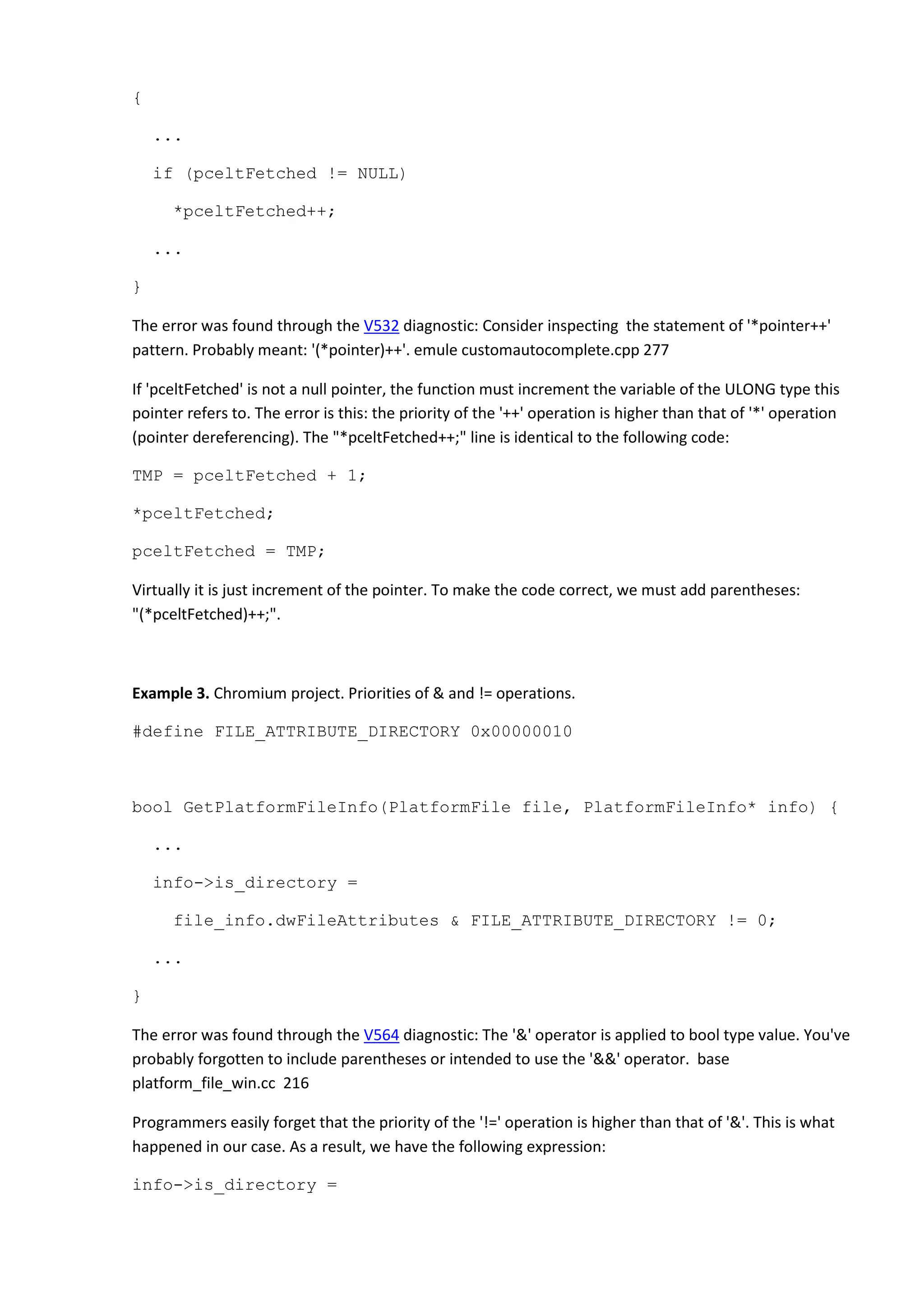 {
...
if (pceltFetched != NULL)
*pceltFetched++;
...
}
The error was found through the V532 diagnostic: Consider inspecting the statement of '*pointer++'
pattern. Probably meant: '(*pointer)++'. emule customautocomplete.cpp 277
If 'pceltFetched' is not a null pointer, the function must increment the variable of the ULONG type this
pointer refers to. The error is this: the priority of the '++' operation is higher than that of '*' operation
(pointer dereferencing). The "*pceltFetched++;" line is identical to the following code:
TMP = pceltFetched + 1;
*pceltFetched;
pceltFetched = TMP;
Virtually it is just increment of the pointer. To make the code correct, we must add parentheses:
"(*pceltFetched)++;".
Example 3. Chromium project. Priorities of & and != operations.
#define FILE_ATTRIBUTE_DIRECTORY 0x00000010
bool GetPlatformFileInfo(PlatformFile file, PlatformFileInfo* info) {
...
info->is_directory =
file_info.dwFileAttributes & FILE_ATTRIBUTE_DIRECTORY != 0;
...
}
The error was found through the V564 diagnostic: The '&' operator is applied to bool type value. You've
probably forgotten to include parentheses or intended to use the '&&' operator. base
platform_file_win.cc 216
Programmers easily forget that the priority of the '!=' operation is higher than that of '&'. This is what
happened in our case. As a result, we have the following expression:
info->is_directory =
 