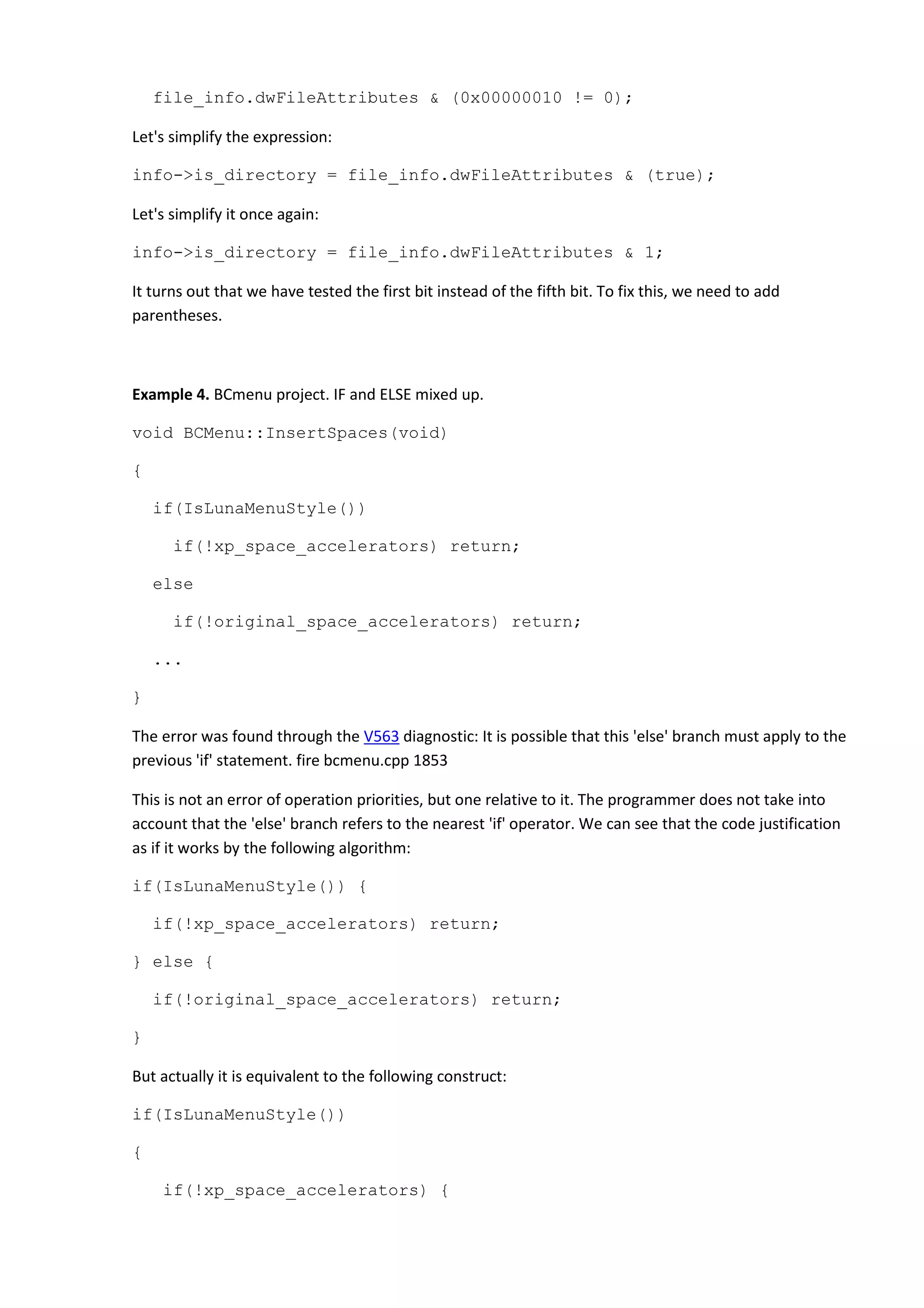 file_info.dwFileAttributes & (0x00000010 != 0);
Let's simplify the expression:
info->is_directory = file_info.dwFileAttributes & (true);
Let's simplify it once again:
info->is_directory = file_info.dwFileAttributes & 1;
It turns out that we have tested the first bit instead of the fifth bit. To fix this, we need to add
parentheses.
Example 4. BCmenu project. IF and ELSE mixed up.
void BCMenu::InsertSpaces(void)
{
if(IsLunaMenuStyle())
if(!xp_space_accelerators) return;
else
if(!original_space_accelerators) return;
...
}
The error was found through the V563 diagnostic: It is possible that this 'else' branch must apply to the
previous 'if' statement. fire bcmenu.cpp 1853
This is not an error of operation priorities, but one relative to it. The programmer does not take into
account that the 'else' branch refers to the nearest 'if' operator. We can see that the code justification
as if it works by the following algorithm:
if(IsLunaMenuStyle()) {
if(!xp_space_accelerators) return;
} else {
if(!original_space_accelerators) return;
}
But actually it is equivalent to the following construct:
if(IsLunaMenuStyle())
{
if(!xp_space_accelerators) {
 