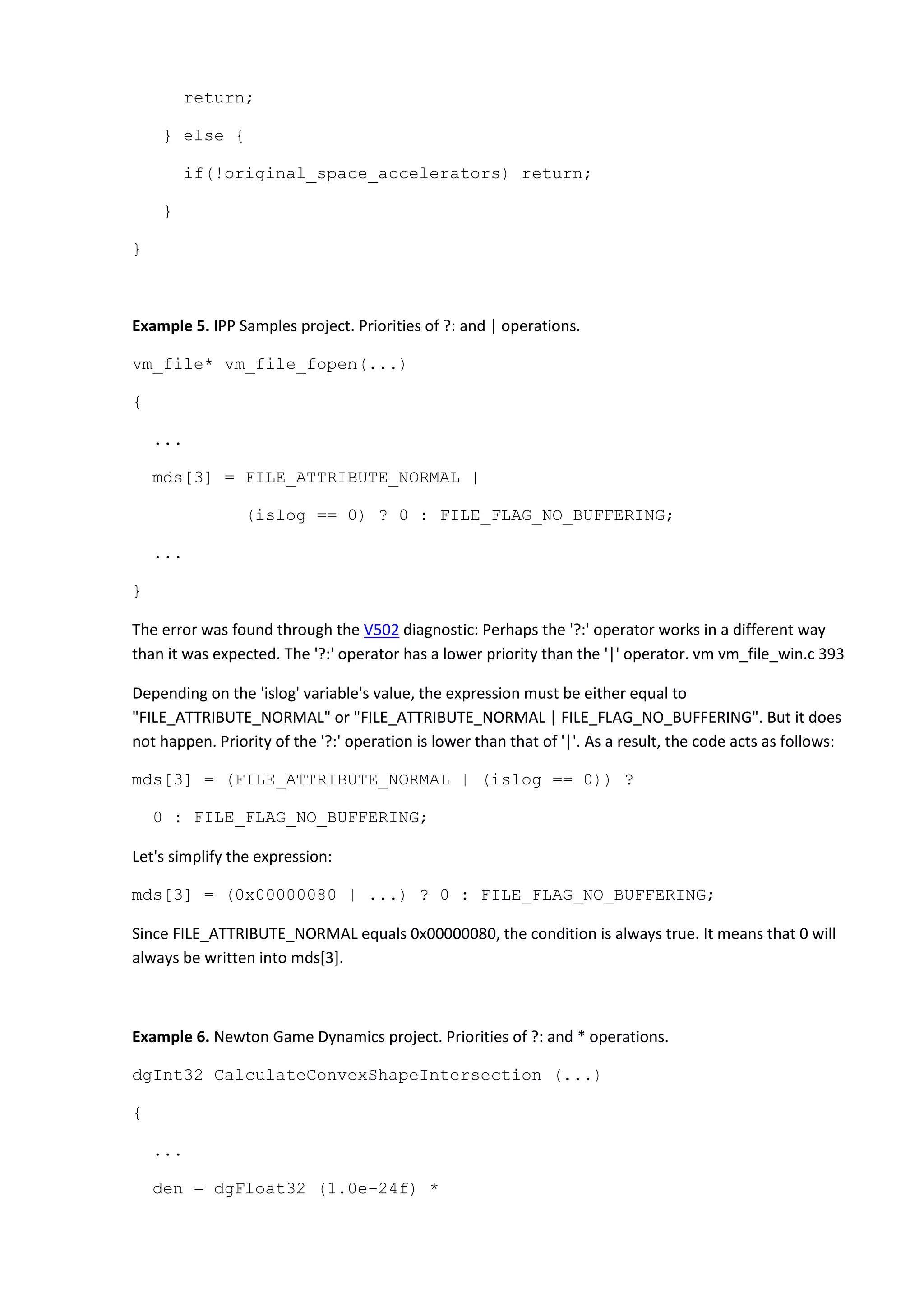 return;
} else {
if(!original_space_accelerators) return;
}
}
Example 5. IPP Samples project. Priorities of ?: and | operations.
vm_file* vm_file_fopen(...)
{
...
mds[3] = FILE_ATTRIBUTE_NORMAL |
(islog == 0) ? 0 : FILE_FLAG_NO_BUFFERING;
...
}
The error was found through the V502 diagnostic: Perhaps the '?:' operator works in a different way
than it was expected. The '?:' operator has a lower priority than the '|' operator. vm vm_file_win.c 393
Depending on the 'islog' variable's value, the expression must be either equal to
"FILE_ATTRIBUTE_NORMAL" or "FILE_ATTRIBUTE_NORMAL | FILE_FLAG_NO_BUFFERING". But it does
not happen. Priority of the '?:' operation is lower than that of '|'. As a result, the code acts as follows:
mds[3] = (FILE_ATTRIBUTE_NORMAL | (islog == 0)) ?
0 : FILE_FLAG_NO_BUFFERING;
Let's simplify the expression:
mds[3] = (0x00000080 | ...) ? 0 : FILE_FLAG_NO_BUFFERING;
Since FILE_ATTRIBUTE_NORMAL equals 0x00000080, the condition is always true. It means that 0 will
always be written into mds[3].
Example 6. Newton Game Dynamics project. Priorities of ?: and * operations.
dgInt32 CalculateConvexShapeIntersection (...)
{
...
den = dgFloat32 (1.0e-24f) *
 