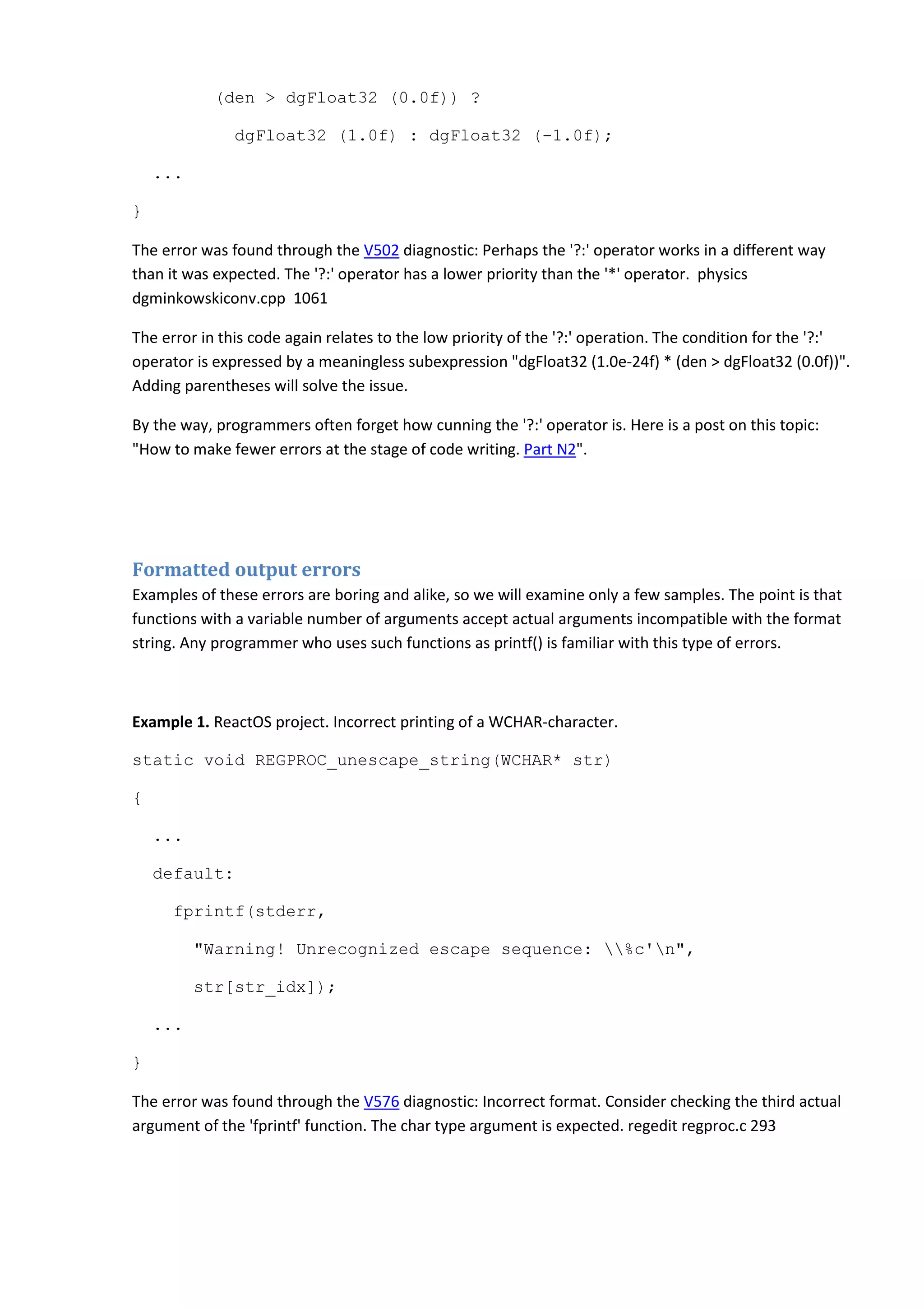(den > dgFloat32 (0.0f)) ?
dgFloat32 (1.0f) : dgFloat32 (-1.0f);
...
}
The error was found through the V502 diagnostic: Perhaps the '?:' operator works in a different way
than it was expected. The '?:' operator has a lower priority than the '*' operator. physics
dgminkowskiconv.cpp 1061
The error in this code again relates to the low priority of the '?:' operation. The condition for the '?:'
operator is expressed by a meaningless subexpression "dgFloat32 (1.0e-24f) * (den > dgFloat32 (0.0f))".
Adding parentheses will solve the issue.
By the way, programmers often forget how cunning the '?:' operator is. Here is a post on this topic:
"How to make fewer errors at the stage of code writing. Part N2".
Formatted output errors
Examples of these errors are boring and alike, so we will examine only a few samples. The point is that
functions with a variable number of arguments accept actual arguments incompatible with the format
string. Any programmer who uses such functions as printf() is familiar with this type of errors.
Example 1. ReactOS project. Incorrect printing of a WCHAR-character.
static void REGPROC_unescape_string(WCHAR* str)
{
...
default:
fprintf(stderr,
"Warning! Unrecognized escape sequence: %c'n",
str[str_idx]);
...
}
The error was found through the V576 diagnostic: Incorrect format. Consider checking the third actual
argument of the 'fprintf' function. The char type argument is expected. regedit regproc.c 293
 