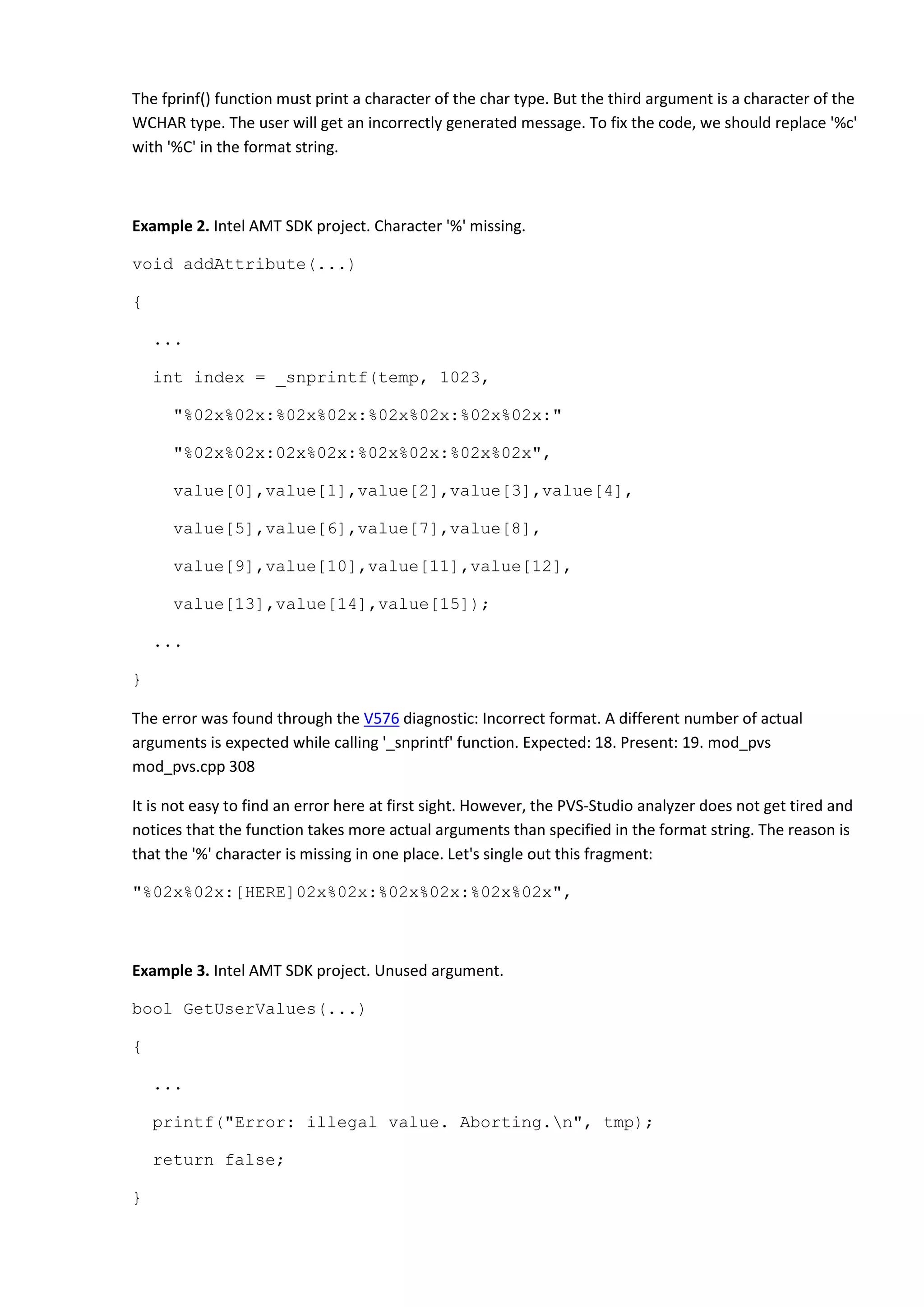 The fprinf() function must print a character of the char type. But the third argument is a character of the
WCHAR type. The user will get an incorrectly generated message. To fix the code, we should replace '%c'
with '%C' in the format string.
Example 2. Intel AMT SDK project. Character '%' missing.
void addAttribute(...)
{
...
int index = _snprintf(temp, 1023,
"%02x%02x:%02x%02x:%02x%02x:%02x%02x:"
"%02x%02x:02x%02x:%02x%02x:%02x%02x",
value[0],value[1],value[2],value[3],value[4],
value[5],value[6],value[7],value[8],
value[9],value[10],value[11],value[12],
value[13],value[14],value[15]);
...
}
The error was found through the V576 diagnostic: Incorrect format. A different number of actual
arguments is expected while calling '_snprintf' function. Expected: 18. Present: 19. mod_pvs
mod_pvs.cpp 308
It is not easy to find an error here at first sight. However, the PVS-Studio analyzer does not get tired and
notices that the function takes more actual arguments than specified in the format string. The reason is
that the '%' character is missing in one place. Let's single out this fragment:
"%02x%02x:[HERE]02x%02x:%02x%02x:%02x%02x",
Example 3. Intel AMT SDK project. Unused argument.
bool GetUserValues(...)
{
...
printf("Error: illegal value. Aborting.n", tmp);
return false;
}
 