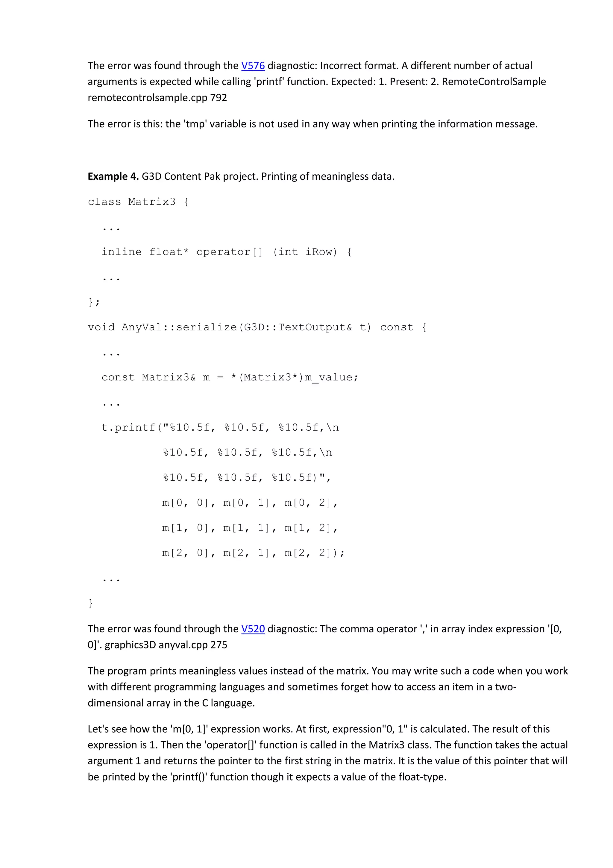 The error was found through the V576 diagnostic: Incorrect format. A different number of actual
arguments is expected while calling 'printf' function. Expected: 1. Present: 2. RemoteControlSample
remotecontrolsample.cpp 792
The error is this: the 'tmp' variable is not used in any way when printing the information message.
Example 4. G3D Content Pak project. Printing of meaningless data.
class Matrix3 {
...
inline float* operator[] (int iRow) {
...
};
void AnyVal::serialize(G3D::TextOutput& t) const {
...
const Matrix3& m = *(Matrix3*)m_value;
...
t.printf("%10.5f, %10.5f, %10.5f,n
%10.5f, %10.5f, %10.5f,n
%10.5f, %10.5f, %10.5f)",
m[0, 0], m[0, 1], m[0, 2],
m[1, 0], m[1, 1], m[1, 2],
m[2, 0], m[2, 1], m[2, 2]);
...
}
The error was found through the V520 diagnostic: The comma operator ',' in array index expression '[0,
0]'. graphics3D anyval.cpp 275
The program prints meaningless values instead of the matrix. You may write such a code when you work
with different programming languages and sometimes forget how to access an item in a two-
dimensional array in the C language.
Let's see how the 'm[0, 1]' expression works. At first, expression"0, 1" is calculated. The result of this
expression is 1. Then the 'operator[]' function is called in the Matrix3 class. The function takes the actual
argument 1 and returns the pointer to the first string in the matrix. It is the value of this pointer that will
be printed by the 'printf()' function though it expects a value of the float-type.
 