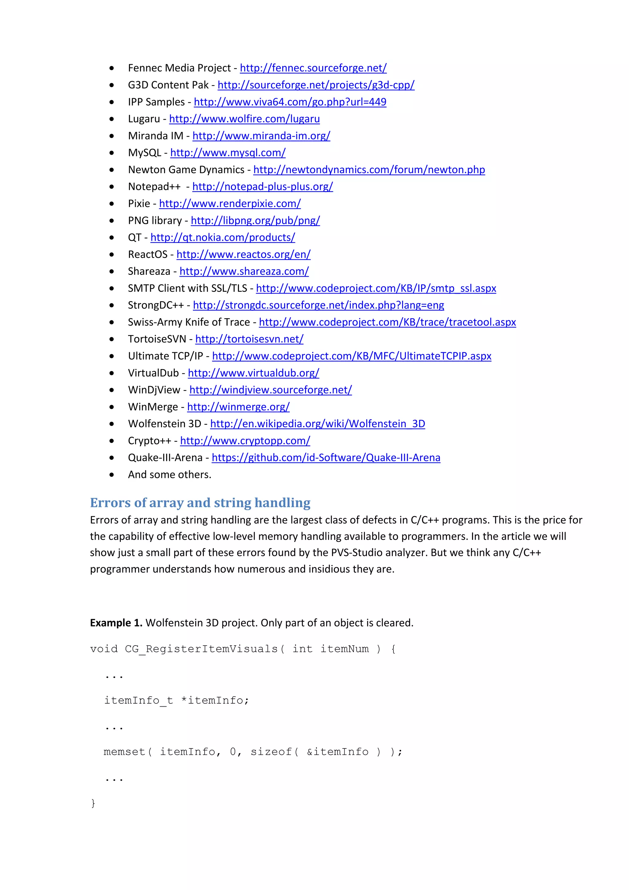 • Fennec Media Project - http://fennec.sourceforge.net/
• G3D Content Pak - http://sourceforge.net/projects/g3d-cpp/
• IPP Samples - http://www.viva64.com/go.php?url=449
• Lugaru - http://www.wolfire.com/lugaru
• Miranda IM - http://www.miranda-im.org/
• MySQL - http://www.mysql.com/
• Newton Game Dynamics - http://newtondynamics.com/forum/newton.php
• Notepad++ - http://notepad-plus-plus.org/
• Pixie - http://www.renderpixie.com/
• PNG library - http://libpng.org/pub/png/
• QT - http://qt.nokia.com/products/
• ReactOS - http://www.reactos.org/en/
• Shareaza - http://www.shareaza.com/
• SMTP Client with SSL/TLS - http://www.codeproject.com/KB/IP/smtp_ssl.aspx
• StrongDC++ - http://strongdc.sourceforge.net/index.php?lang=eng
• Swiss-Army Knife of Trace - http://www.codeproject.com/KB/trace/tracetool.aspx
• TortoiseSVN - http://tortoisesvn.net/
• Ultimate TCP/IP - http://www.codeproject.com/KB/MFC/UltimateTCPIP.aspx
• VirtualDub - http://www.virtualdub.org/
• WinDjView - http://windjview.sourceforge.net/
• WinMerge - http://winmerge.org/
• Wolfenstein 3D - http://en.wikipedia.org/wiki/Wolfenstein_3D
• Crypto++ - http://www.cryptopp.com/
• Quake-III-Arena - https://github.com/id-Software/Quake-III-Arena
• And some others.
Errors of array and string handling
Errors of array and string handling are the largest class of defects in C/C++ programs. This is the price for
the capability of effective low-level memory handling available to programmers. In the article we will
show just a small part of these errors found by the PVS-Studio analyzer. But we think any C/C++
programmer understands how numerous and insidious they are.
Example 1. Wolfenstein 3D project. Only part of an object is cleared.
void CG_RegisterItemVisuals( int itemNum ) {
...
itemInfo_t *itemInfo;
...
memset( itemInfo, 0, sizeof( &itemInfo ) );
...
}
 