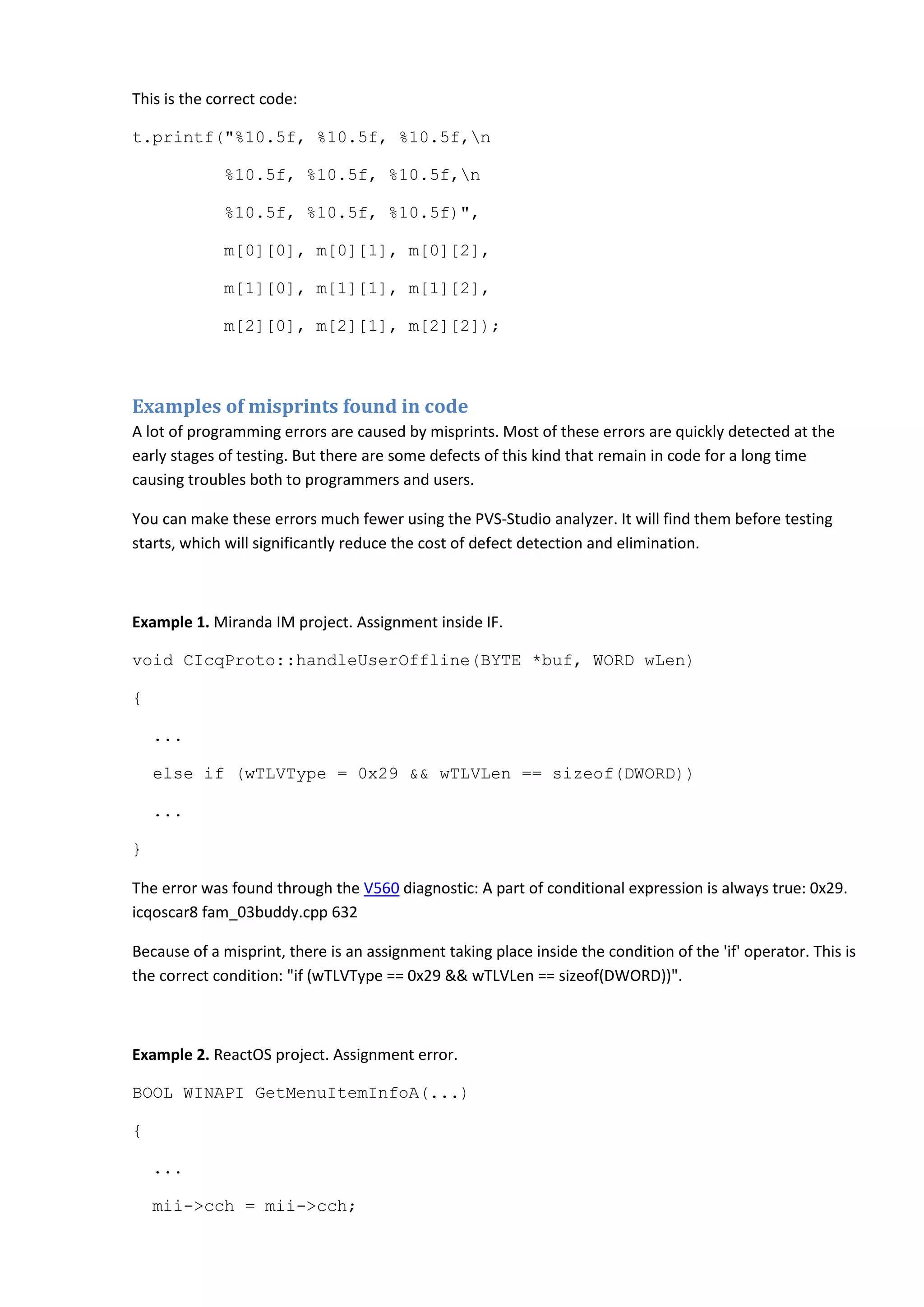 This is the correct code:
t.printf("%10.5f, %10.5f, %10.5f,n
%10.5f, %10.5f, %10.5f,n
%10.5f, %10.5f, %10.5f)",
m[0][0], m[0][1], m[0][2],
m[1][0], m[1][1], m[1][2],
m[2][0], m[2][1], m[2][2]);
Examples of misprints found in code
A lot of programming errors are caused by misprints. Most of these errors are quickly detected at the
early stages of testing. But there are some defects of this kind that remain in code for a long time
causing troubles both to programmers and users.
You can make these errors much fewer using the PVS-Studio analyzer. It will find them before testing
starts, which will significantly reduce the cost of defect detection and elimination.
Example 1. Miranda IM project. Assignment inside IF.
void CIcqProto::handleUserOffline(BYTE *buf, WORD wLen)
{
...
else if (wTLVType = 0x29 && wTLVLen == sizeof(DWORD))
...
}
The error was found through the V560 diagnostic: A part of conditional expression is always true: 0x29.
icqoscar8 fam_03buddy.cpp 632
Because of a misprint, there is an assignment taking place inside the condition of the 'if' operator. This is
the correct condition: "if (wTLVType == 0x29 && wTLVLen == sizeof(DWORD))".
Example 2. ReactOS project. Assignment error.
BOOL WINAPI GetMenuItemInfoA(...)
{
...
mii->cch = mii->cch;
 