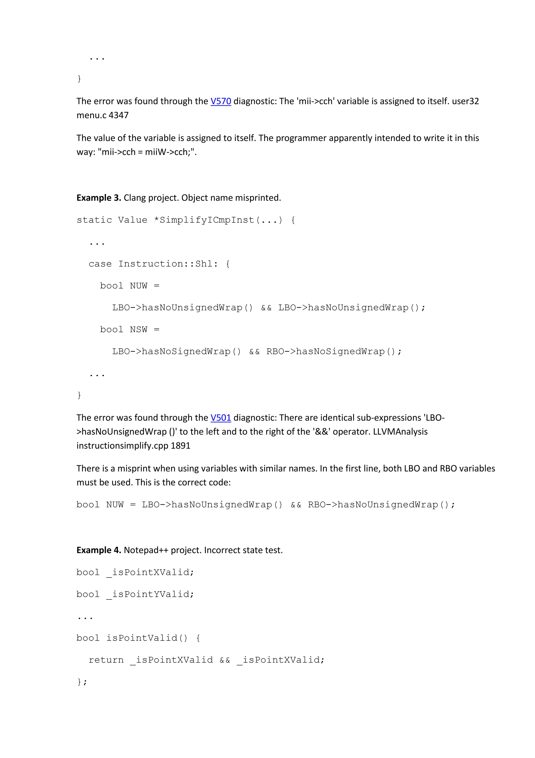 ...
}
The error was found through the V570 diagnostic: The 'mii->cch' variable is assigned to itself. user32
menu.c 4347
The value of the variable is assigned to itself. The programmer apparently intended to write it in this
way: "mii->cch = miiW->cch;".
Example 3. Clang project. Object name misprinted.
static Value *SimplifyICmpInst(...) {
...
case Instruction::Shl: {
bool NUW =
LBO->hasNoUnsignedWrap() && LBO->hasNoUnsignedWrap();
bool NSW =
LBO->hasNoSignedWrap() && RBO->hasNoSignedWrap();
...
}
The error was found through the V501 diagnostic: There are identical sub-expressions 'LBO-
>hasNoUnsignedWrap ()' to the left and to the right of the '&&' operator. LLVMAnalysis
instructionsimplify.cpp 1891
There is a misprint when using variables with similar names. In the first line, both LBO and RBO variables
must be used. This is the correct code:
bool NUW = LBO->hasNoUnsignedWrap() && RBO->hasNoUnsignedWrap();
Example 4. Notepad++ project. Incorrect state test.
bool _isPointXValid;
bool _isPointYValid;
...
bool isPointValid() {
return _isPointXValid && _isPointXValid;
};
 