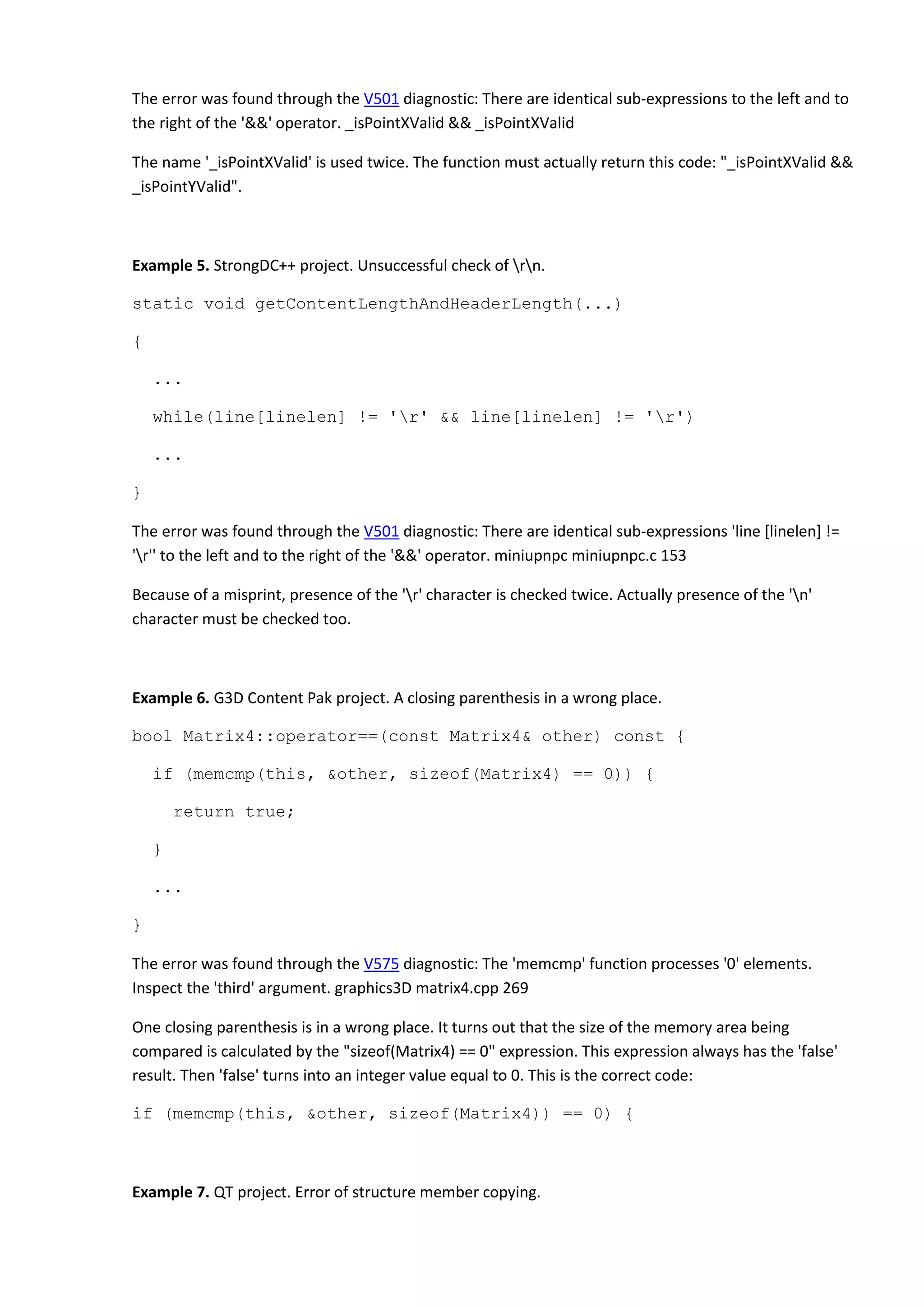 The error was found through the V501 diagnostic: There are identical sub-expressions to the left and to
the right of the '&&' operator. _isPointXValid && _isPointXValid
The name '_isPointXValid' is used twice. The function must actually return this code: "_isPointXValid &&
_isPointYValid".
Example 5. StrongDC++ project. Unsuccessful check of rn.
static void getContentLengthAndHeaderLength(...)
{
...
while(line[linelen] != 'r' && line[linelen] != 'r')
...
}
The error was found through the V501 diagnostic: There are identical sub-expressions 'line [linelen] !=
'r'' to the left and to the right of the '&&' operator. miniupnpc miniupnpc.c 153
Because of a misprint, presence of the 'r' character is checked twice. Actually presence of the 'n'
character must be checked too.
Example 6. G3D Content Pak project. A closing parenthesis in a wrong place.
bool Matrix4::operator==(const Matrix4& other) const {
if (memcmp(this, &other, sizeof(Matrix4) == 0)) {
return true;
}
...
}
The error was found through the V575 diagnostic: The 'memcmp' function processes '0' elements.
Inspect the 'third' argument. graphics3D matrix4.cpp 269
One closing parenthesis is in a wrong place. It turns out that the size of the memory area being
compared is calculated by the "sizeof(Matrix4) == 0" expression. This expression always has the 'false'
result. Then 'false' turns into an integer value equal to 0. This is the correct code:
if (memcmp(this, &other, sizeof(Matrix4)) == 0) {
Example 7. QT project. Error of structure member copying.
 