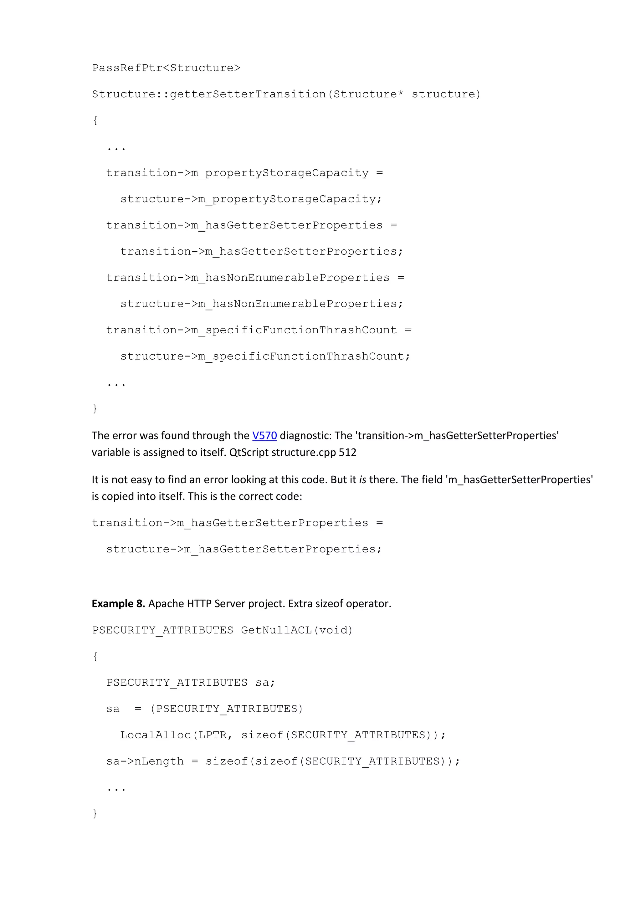 PassRefPtr<Structure>
Structure::getterSetterTransition(Structure* structure)
{
...
transition->m_propertyStorageCapacity =
structure->m_propertyStorageCapacity;
transition->m_hasGetterSetterProperties =
transition->m_hasGetterSetterProperties;
transition->m_hasNonEnumerableProperties =
structure->m_hasNonEnumerableProperties;
transition->m_specificFunctionThrashCount =
structure->m_specificFunctionThrashCount;
...
}
The error was found through the V570 diagnostic: The 'transition->m_hasGetterSetterProperties'
variable is assigned to itself. QtScript structure.cpp 512
It is not easy to find an error looking at this code. But it is there. The field 'm_hasGetterSetterProperties'
is copied into itself. This is the correct code:
transition->m_hasGetterSetterProperties =
structure->m_hasGetterSetterProperties;
Example 8. Apache HTTP Server project. Extra sizeof operator.
PSECURITY_ATTRIBUTES GetNullACL(void)
{
PSECURITY_ATTRIBUTES sa;
sa = (PSECURITY_ATTRIBUTES)
LocalAlloc(LPTR, sizeof(SECURITY_ATTRIBUTES));
sa->nLength = sizeof(sizeof(SECURITY_ATTRIBUTES));
...
}
 