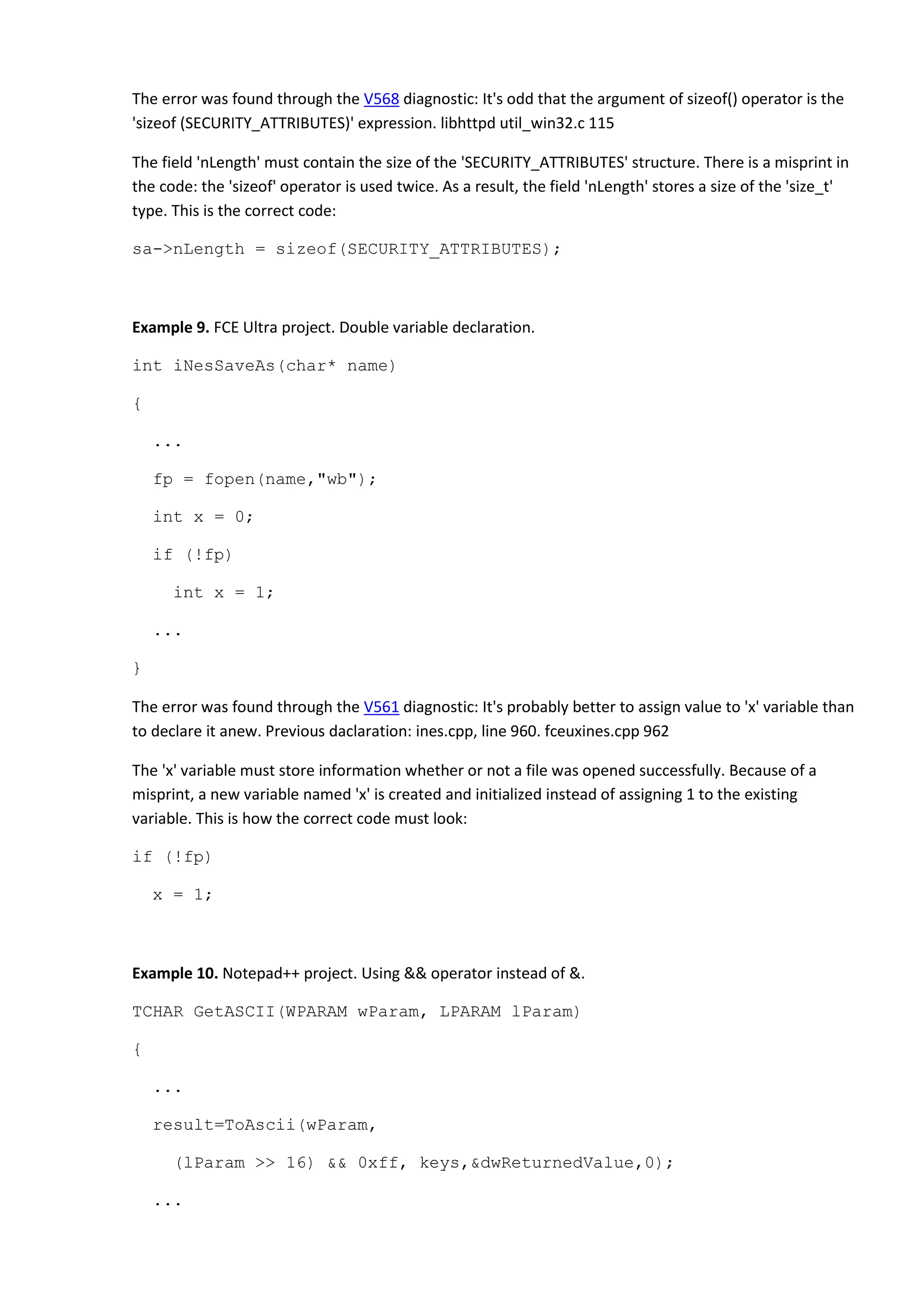 The error was found through the V568 diagnostic: It's odd that the argument of sizeof() operator is the
'sizeof (SECURITY_ATTRIBUTES)' expression. libhttpd util_win32.c 115
The field 'nLength' must contain the size of the 'SECURITY_ATTRIBUTES' structure. There is a misprint in
the code: the 'sizeof' operator is used twice. As a result, the field 'nLength' stores a size of the 'size_t'
type. This is the correct code:
sa->nLength = sizeof(SECURITY_ATTRIBUTES);
Example 9. FCE Ultra project. Double variable declaration.
int iNesSaveAs(char* name)
{
...
fp = fopen(name,"wb");
int x = 0;
if (!fp)
int x = 1;
...
}
The error was found through the V561 diagnostic: It's probably better to assign value to 'x' variable than
to declare it anew. Previous daclaration: ines.cpp, line 960. fceuxines.cpp 962
The 'x' variable must store information whether or not a file was opened successfully. Because of a
misprint, a new variable named 'x' is created and initialized instead of assigning 1 to the existing
variable. This is how the correct code must look:
if (!fp)
x = 1;
Example 10. Notepad++ project. Using && operator instead of &.
TCHAR GetASCII(WPARAM wParam, LPARAM lParam)
{
...
result=ToAscii(wParam,
(lParam >> 16) && 0xff, keys,&dwReturnedValue,0);
...
 