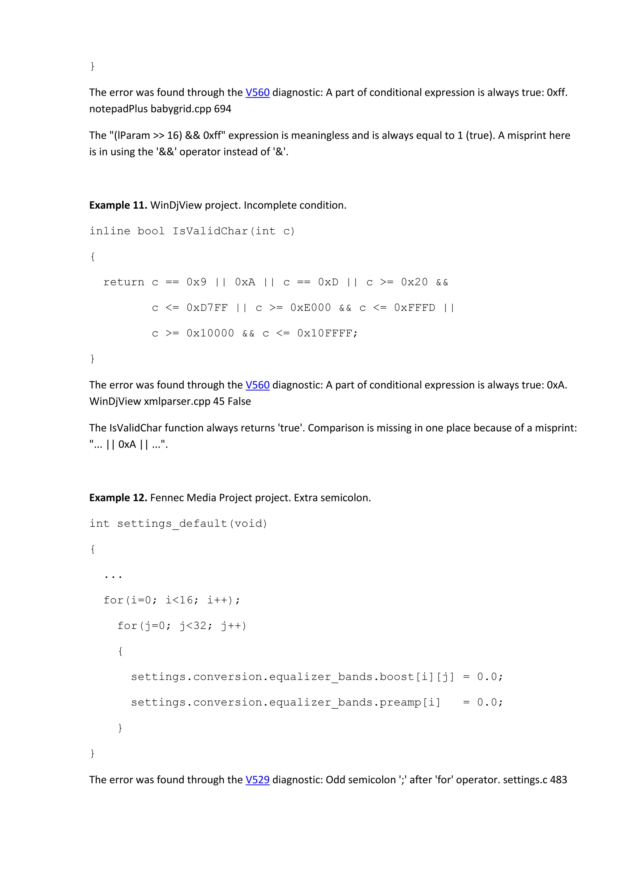 }
The error was found through the V560 diagnostic: A part of conditional expression is always true: 0xff.
notepadPlus babygrid.cpp 694
The "(lParam >> 16) && 0xff" expression is meaningless and is always equal to 1 (true). A misprint here
is in using the '&&' operator instead of '&'.
Example 11. WinDjView project. Incomplete condition.
inline bool IsValidChar(int c)
{
return c == 0x9 || 0xA || c == 0xD || c >= 0x20 &&
c <= 0xD7FF || c >= 0xE000 && c <= 0xFFFD ||
c >= 0x10000 && c <= 0x10FFFF;
}
The error was found through the V560 diagnostic: A part of conditional expression is always true: 0xA.
WinDjView xmlparser.cpp 45 False
The IsValidChar function always returns 'true'. Comparison is missing in one place because of a misprint:
"... || 0xA || ...".
Example 12. Fennec Media Project project. Extra semicolon.
int settings_default(void)
{
...
for(i=0; i<16; i++);
for(j=0; j<32; j++)
{
settings.conversion.equalizer_bands.boost[i][j] = 0.0;
settings.conversion.equalizer_bands.preamp[i] = 0.0;
}
}
The error was found through the V529 diagnostic: Odd semicolon ';' after 'for' operator. settings.c 483
 