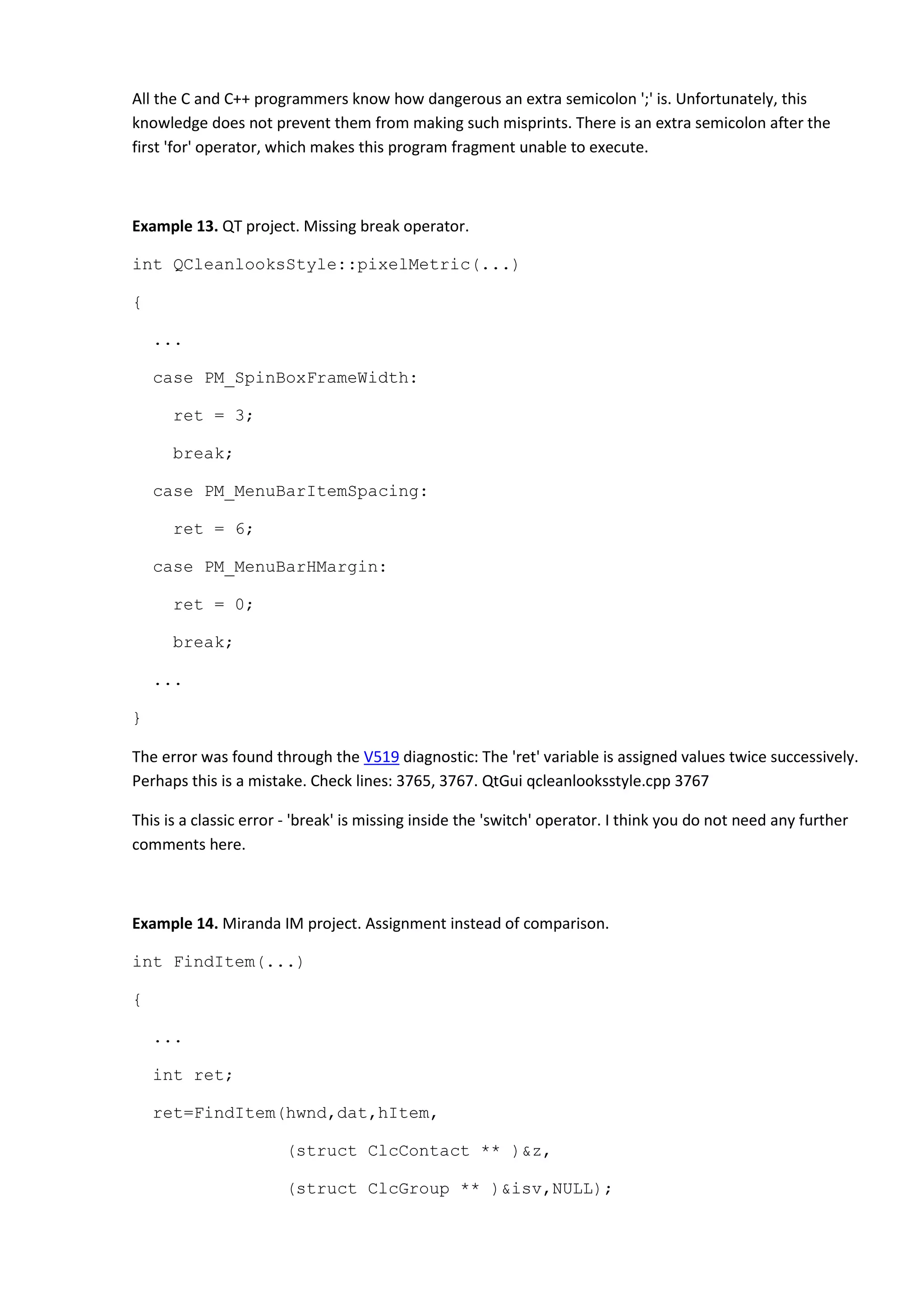 All the C and C++ programmers know how dangerous an extra semicolon ';' is. Unfortunately, this
knowledge does not prevent them from making such misprints. There is an extra semicolon after the
first 'for' operator, which makes this program fragment unable to execute.
Example 13. QT project. Missing break operator.
int QCleanlooksStyle::pixelMetric(...)
{
...
case PM_SpinBoxFrameWidth:
ret = 3;
break;
case PM_MenuBarItemSpacing:
ret = 6;
case PM_MenuBarHMargin:
ret = 0;
break;
...
}
The error was found through the V519 diagnostic: The 'ret' variable is assigned values twice successively.
Perhaps this is a mistake. Check lines: 3765, 3767. QtGui qcleanlooksstyle.cpp 3767
This is a classic error - 'break' is missing inside the 'switch' operator. I think you do not need any further
comments here.
Example 14. Miranda IM project. Assignment instead of comparison.
int FindItem(...)
{
...
int ret;
ret=FindItem(hwnd,dat,hItem,
(struct ClcContact ** )&z,
(struct ClcGroup ** )&isv,NULL);
 