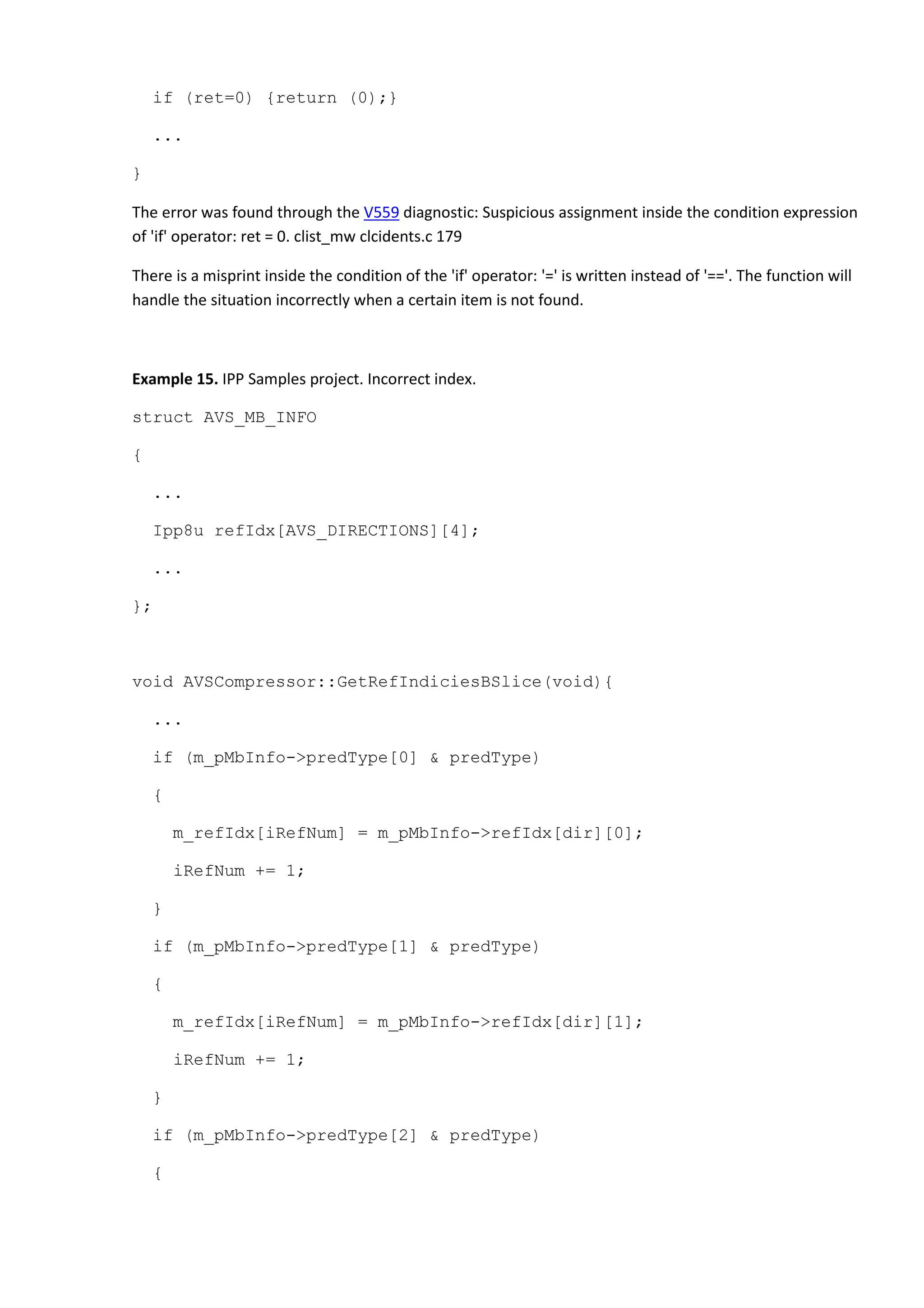 if (ret=0) {return (0);}
...
}
The error was found through the V559 diagnostic: Suspicious assignment inside the condition expression
of 'if' operator: ret = 0. clist_mw clcidents.c 179
There is a misprint inside the condition of the 'if' operator: '=' is written instead of '=='. The function will
handle the situation incorrectly when a certain item is not found.
Example 15. IPP Samples project. Incorrect index.
struct AVS_MB_INFO
{
...
Ipp8u refIdx[AVS_DIRECTIONS][4];
...
};
void AVSCompressor::GetRefIndiciesBSlice(void){
...
if (m_pMbInfo->predType[0] & predType)
{
m_refIdx[iRefNum] = m_pMbInfo->refIdx[dir][0];
iRefNum += 1;
}
if (m_pMbInfo->predType[1] & predType)
{
m_refIdx[iRefNum] = m_pMbInfo->refIdx[dir][1];
iRefNum += 1;
}
if (m_pMbInfo->predType[2] & predType)
{
 