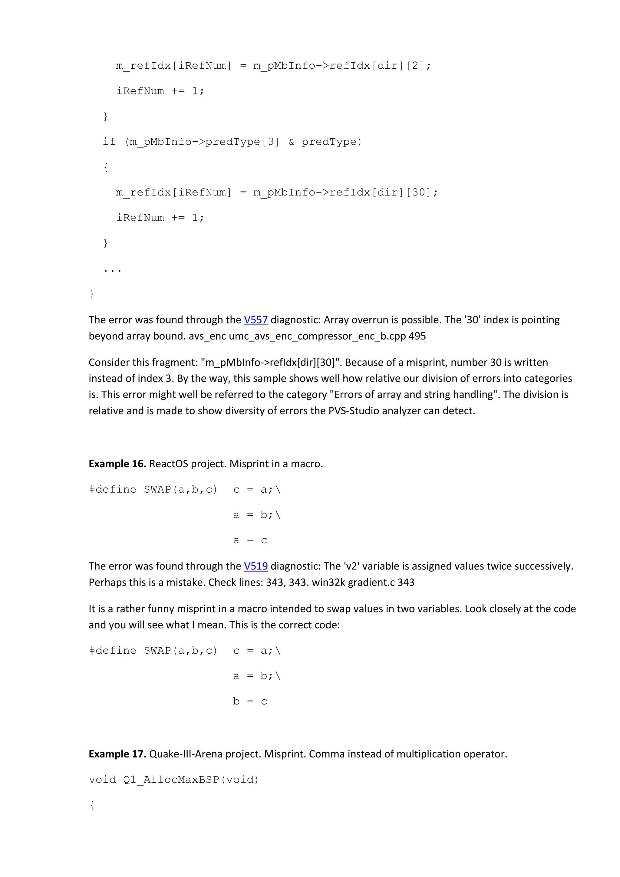 m_refIdx[iRefNum] = m_pMbInfo->refIdx[dir][2];
iRefNum += 1;
}
if (m_pMbInfo->predType[3] & predType)
{
m_refIdx[iRefNum] = m_pMbInfo->refIdx[dir][30];
iRefNum += 1;
}
...
}
The error was found through the V557 diagnostic: Array overrun is possible. The '30' index is pointing
beyond array bound. avs_enc umc_avs_enc_compressor_enc_b.cpp 495
Consider this fragment: "m_pMbInfo->refIdx[dir][30]". Because of a misprint, number 30 is written
instead of index 3. By the way, this sample shows well how relative our division of errors into categories
is. This error might well be referred to the category "Errors of array and string handling". The division is
relative and is made to show diversity of errors the PVS-Studio analyzer can detect.
Example 16. ReactOS project. Misprint in a macro.
#define SWAP(a,b,c) c = a;
a = b;
a = c
The error was found through the V519 diagnostic: The 'v2' variable is assigned values twice successively.
Perhaps this is a mistake. Check lines: 343, 343. win32k gradient.c 343
It is a rather funny misprint in a macro intended to swap values in two variables. Look closely at the code
and you will see what I mean. This is the correct code:
#define SWAP(a,b,c) c = a;
a = b;
b = c
Example 17. Quake-III-Arena project. Misprint. Comma instead of multiplication operator.
void Q1_AllocMaxBSP(void)
{
 