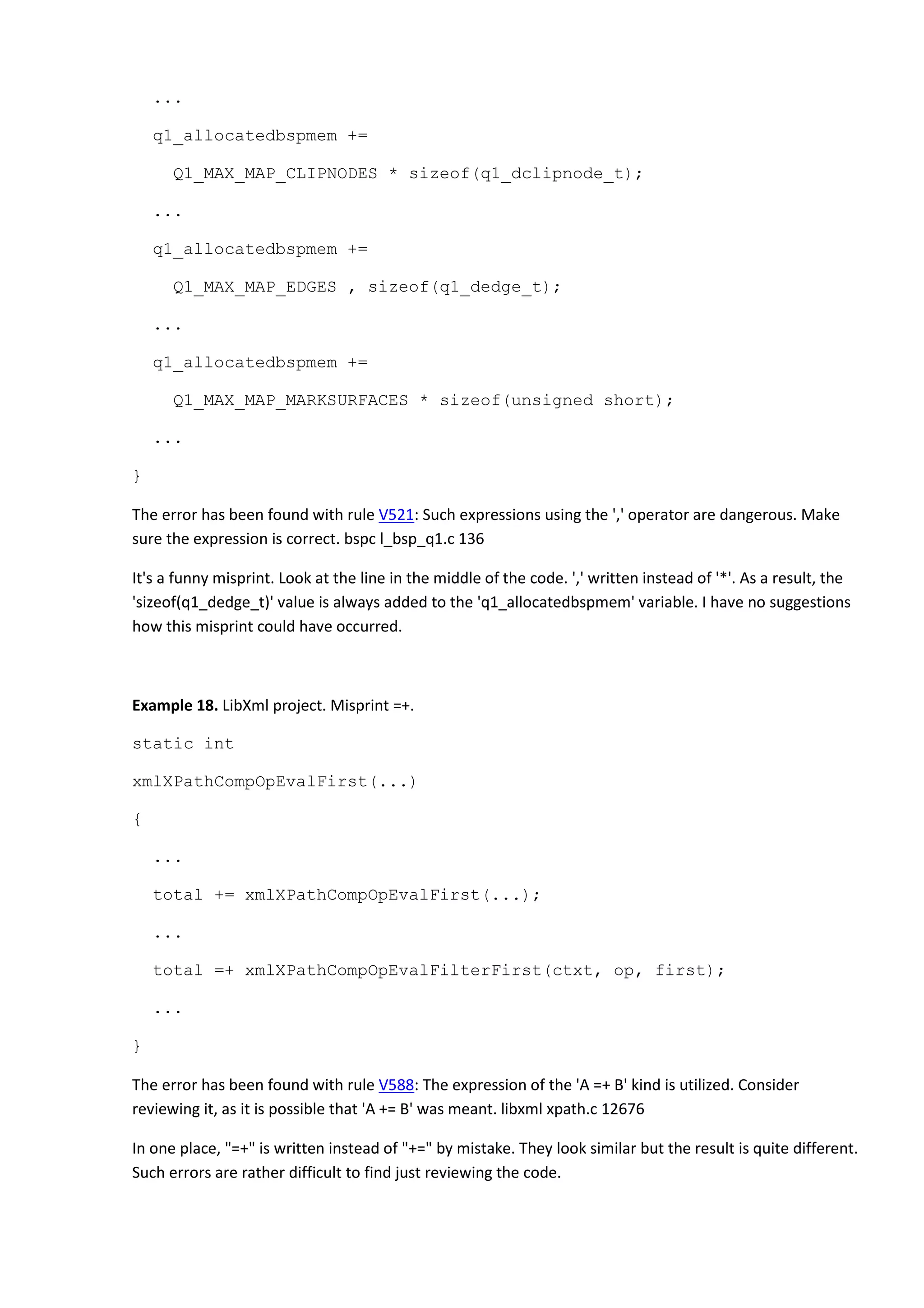 ...
q1_allocatedbspmem +=
Q1_MAX_MAP_CLIPNODES * sizeof(q1_dclipnode_t);
...
q1_allocatedbspmem +=
Q1_MAX_MAP_EDGES , sizeof(q1_dedge_t);
...
q1_allocatedbspmem +=
Q1_MAX_MAP_MARKSURFACES * sizeof(unsigned short);
...
}
The error has been found with rule V521: Such expressions using the ',' operator are dangerous. Make
sure the expression is correct. bspc l_bsp_q1.c 136
It's a funny misprint. Look at the line in the middle of the code. ',' written instead of '*'. As a result, the
'sizeof(q1_dedge_t)' value is always added to the 'q1_allocatedbspmem' variable. I have no suggestions
how this misprint could have occurred.
Example 18. LibXml project. Misprint =+.
static int
xmlXPathCompOpEvalFirst(...)
{
...
total += xmlXPathCompOpEvalFirst(...);
...
total =+ xmlXPathCompOpEvalFilterFirst(ctxt, op, first);
...
}
The error has been found with rule V588: The expression of the 'A =+ B' kind is utilized. Consider
reviewing it, as it is possible that 'A += B' was meant. libxml xpath.c 12676
In one place, "=+" is written instead of "+=" by mistake. They look similar but the result is quite different.
Such errors are rather difficult to find just reviewing the code.
 