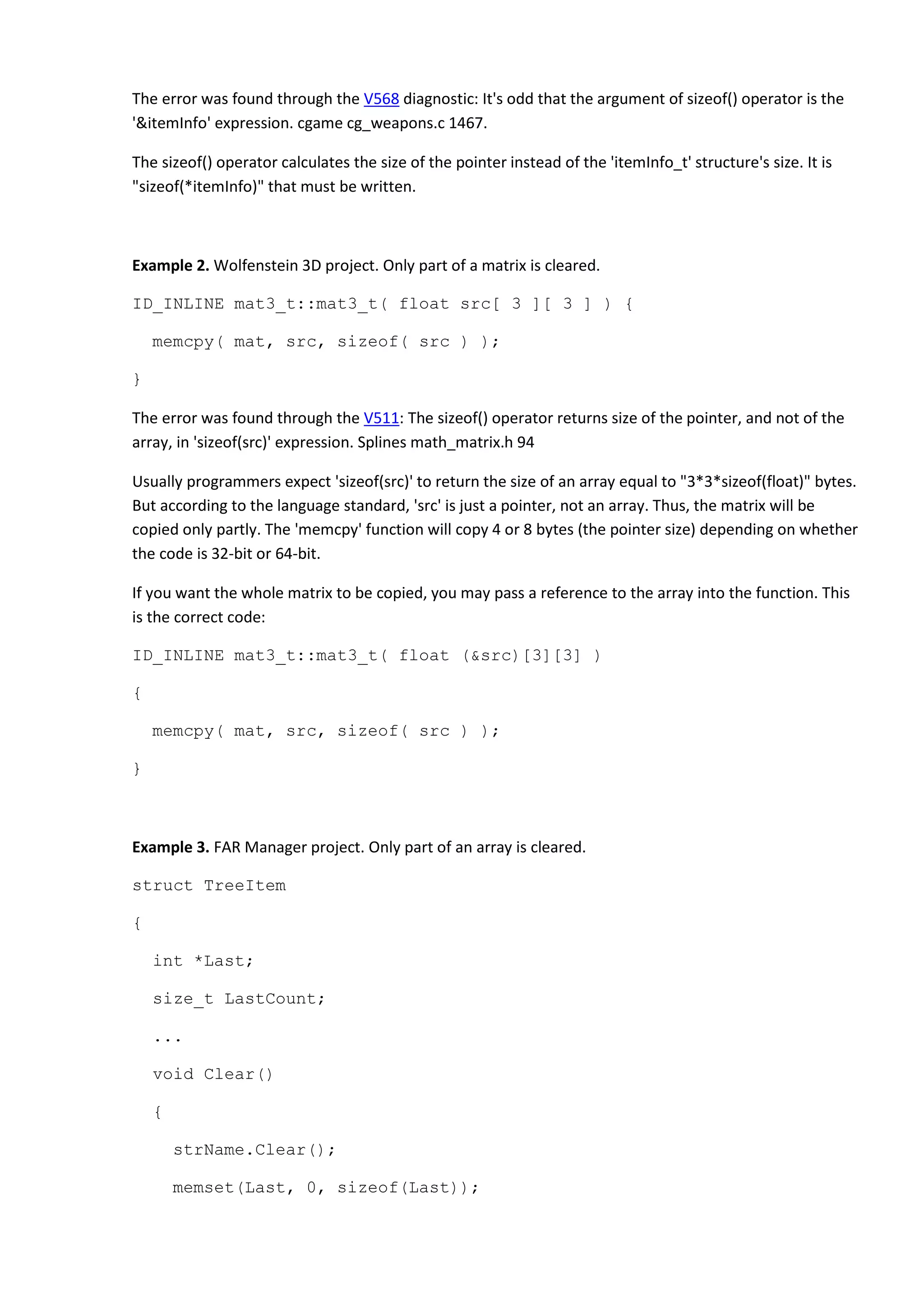 The error was found through the V568 diagnostic: It's odd that the argument of sizeof() operator is the
'&itemInfo' expression. cgame cg_weapons.c 1467.
The sizeof() operator calculates the size of the pointer instead of the 'itemInfo_t' structure's size. It is
"sizeof(*itemInfo)" that must be written.
Example 2. Wolfenstein 3D project. Only part of a matrix is cleared.
ID_INLINE mat3_t::mat3_t( float src[ 3 ][ 3 ] ) {
memcpy( mat, src, sizeof( src ) );
}
The error was found through the V511: The sizeof() operator returns size of the pointer, and not of the
array, in 'sizeof(src)' expression. Splines math_matrix.h 94
Usually programmers expect 'sizeof(src)' to return the size of an array equal to "3*3*sizeof(float)" bytes.
But according to the language standard, 'src' is just a pointer, not an array. Thus, the matrix will be
copied only partly. The 'memcpy' function will copy 4 or 8 bytes (the pointer size) depending on whether
the code is 32-bit or 64-bit.
If you want the whole matrix to be copied, you may pass a reference to the array into the function. This
is the correct code:
ID_INLINE mat3_t::mat3_t( float (&src)[3][3] )
{
memcpy( mat, src, sizeof( src ) );
}
Example 3. FAR Manager project. Only part of an array is cleared.
struct TreeItem
{
int *Last;
size_t LastCount;
...
void Clear()
{
strName.Clear();
memset(Last, 0, sizeof(Last));
 