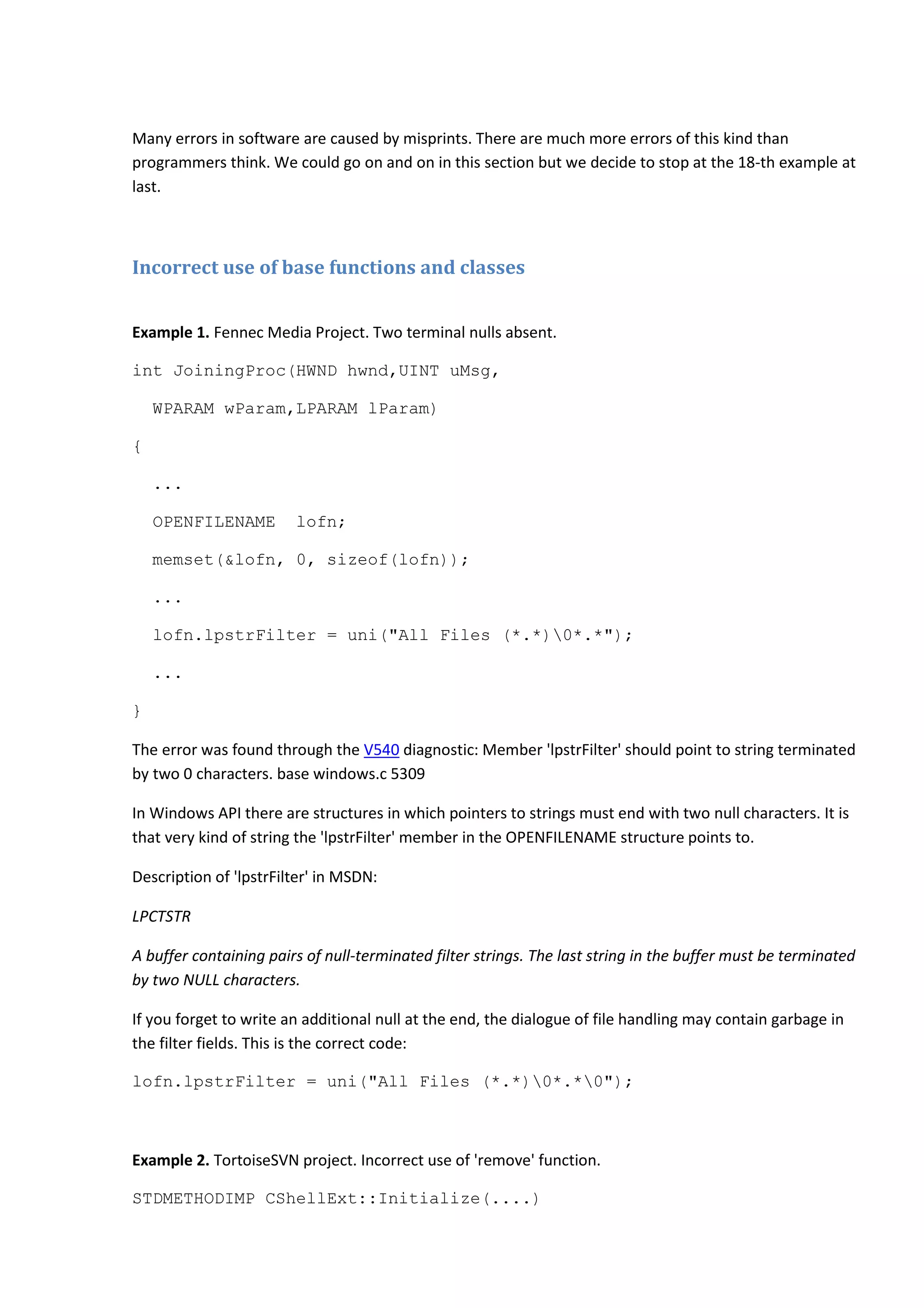 Many errors in software are caused by misprints. There are much more errors of this kind than
programmers think. We could go on and on in this section but we decide to stop at the 18-th example at
last.
Incorrect use of base functions and classes
Example 1. Fennec Media Project. Two terminal nulls absent.
int JoiningProc(HWND hwnd,UINT uMsg,
WPARAM wParam,LPARAM lParam)
{
...
OPENFILENAME lofn;
memset(&lofn, 0, sizeof(lofn));
...
lofn.lpstrFilter = uni("All Files (*.*)0*.*");
...
}
The error was found through the V540 diagnostic: Member 'lpstrFilter' should point to string terminated
by two 0 characters. base windows.c 5309
In Windows API there are structures in which pointers to strings must end with two null characters. It is
that very kind of string the 'lpstrFilter' member in the OPENFILENAME structure points to.
Description of 'lpstrFilter' in MSDN:
LPCTSTR
A buffer containing pairs of null-terminated filter strings. The last string in the buffer must be terminated
by two NULL characters.
If you forget to write an additional null at the end, the dialogue of file handling may contain garbage in
the filter fields. This is the correct code:
lofn.lpstrFilter = uni("All Files (*.*)0*.*0");
Example 2. TortoiseSVN project. Incorrect use of 'remove' function.
STDMETHODIMP CShellExt::Initialize(....)
 