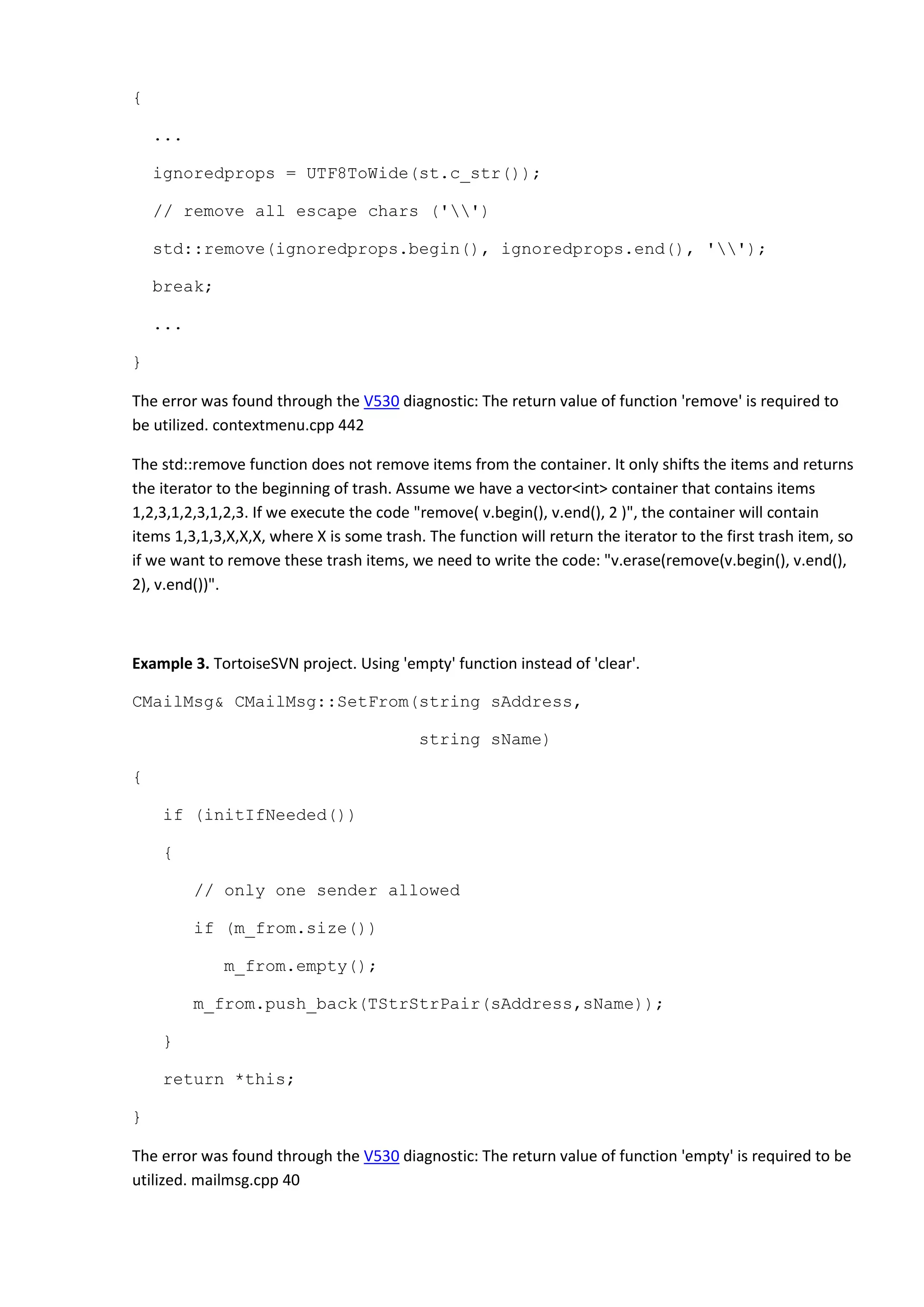 {
...
ignoredprops = UTF8ToWide(st.c_str());
// remove all escape chars ('')
std::remove(ignoredprops.begin(), ignoredprops.end(), '');
break;
...
}
The error was found through the V530 diagnostic: The return value of function 'remove' is required to
be utilized. contextmenu.cpp 442
The std::remove function does not remove items from the container. It only shifts the items and returns
the iterator to the beginning of trash. Assume we have a vector<int> container that contains items
1,2,3,1,2,3,1,2,3. If we execute the code "remove( v.begin(), v.end(), 2 )", the container will contain
items 1,3,1,3,X,X,X, where X is some trash. The function will return the iterator to the first trash item, so
if we want to remove these trash items, we need to write the code: "v.erase(remove(v.begin(), v.end(),
2), v.end())".
Example 3. TortoiseSVN project. Using 'empty' function instead of 'clear'.
CMailMsg& CMailMsg::SetFrom(string sAddress,
string sName)
{
if (initIfNeeded())
{
// only one sender allowed
if (m_from.size())
m_from.empty();
m_from.push_back(TStrStrPair(sAddress,sName));
}
return *this;
}
The error was found through the V530 diagnostic: The return value of function 'empty' is required to be
utilized. mailmsg.cpp 40
 