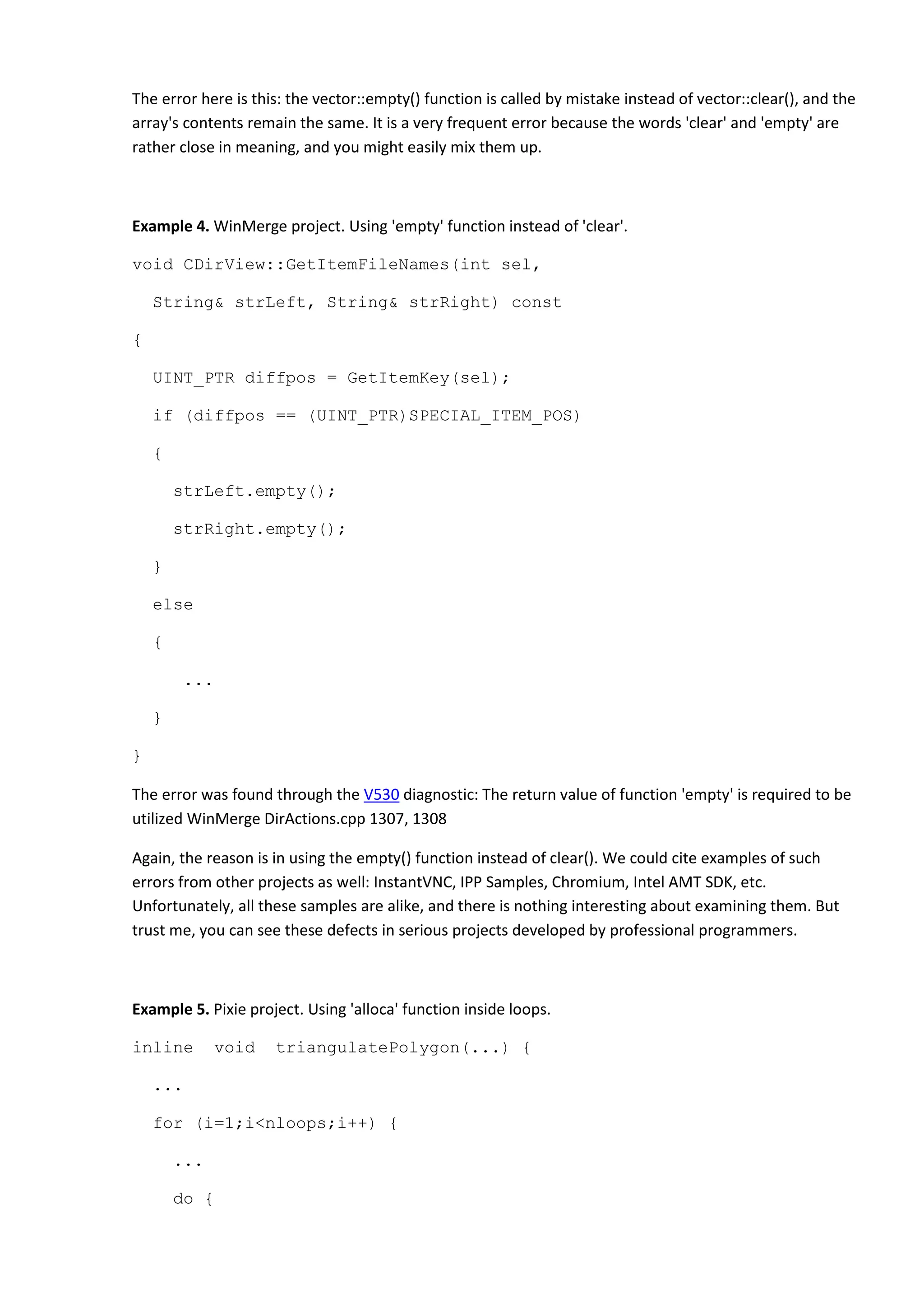 The error here is this: the vector::empty() function is called by mistake instead of vector::clear(), and the
array's contents remain the same. It is a very frequent error because the words 'clear' and 'empty' are
rather close in meaning, and you might easily mix them up.
Example 4. WinMerge project. Using 'empty' function instead of 'clear'.
void CDirView::GetItemFileNames(int sel,
String& strLeft, String& strRight) const
{
UINT_PTR diffpos = GetItemKey(sel);
if (diffpos == (UINT_PTR)SPECIAL_ITEM_POS)
{
strLeft.empty();
strRight.empty();
}
else
{
...
}
}
The error was found through the V530 diagnostic: The return value of function 'empty' is required to be
utilized WinMerge DirActions.cpp 1307, 1308
Again, the reason is in using the empty() function instead of clear(). We could cite examples of such
errors from other projects as well: InstantVNC, IPP Samples, Chromium, Intel AMT SDK, etc.
Unfortunately, all these samples are alike, and there is nothing interesting about examining them. But
trust me, you can see these defects in serious projects developed by professional programmers.
Example 5. Pixie project. Using 'alloca' function inside loops.
inline void triangulatePolygon(...) {
...
for (i=1;i<nloops;i++) {
...
do {
 
