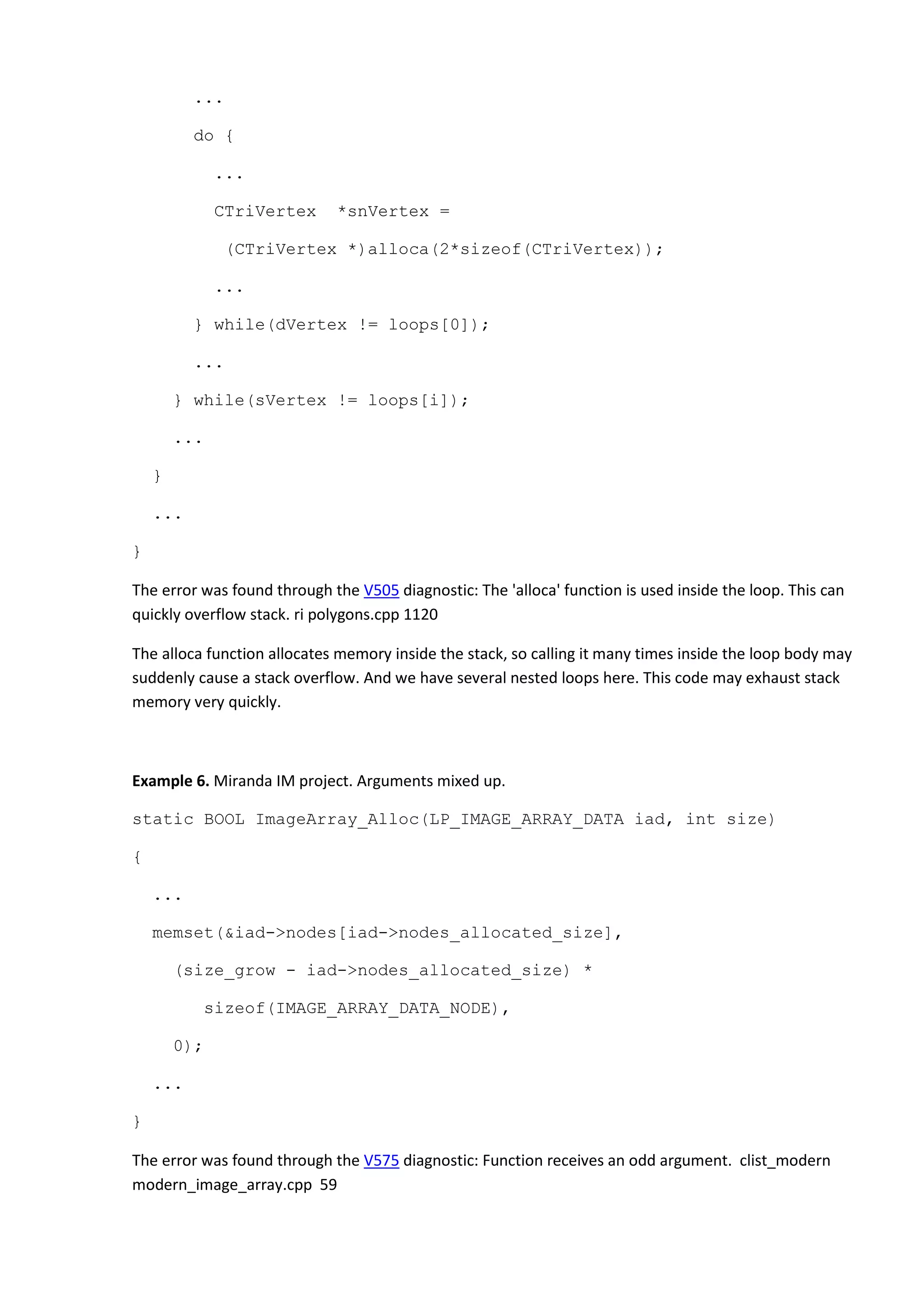 ...
do {
...
CTriVertex *snVertex =
(CTriVertex *)alloca(2*sizeof(CTriVertex));
...
} while(dVertex != loops[0]);
...
} while(sVertex != loops[i]);
...
}
...
}
The error was found through the V505 diagnostic: The 'alloca' function is used inside the loop. This can
quickly overflow stack. ri polygons.cpp 1120
The alloca function allocates memory inside the stack, so calling it many times inside the loop body may
suddenly cause a stack overflow. And we have several nested loops here. This code may exhaust stack
memory very quickly.
Example 6. Miranda IM project. Arguments mixed up.
static BOOL ImageArray_Alloc(LP_IMAGE_ARRAY_DATA iad, int size)
{
...
memset(&iad->nodes[iad->nodes_allocated_size],
(size_grow - iad->nodes_allocated_size) *
sizeof(IMAGE_ARRAY_DATA_NODE),
0);
...
}
The error was found through the V575 diagnostic: Function receives an odd argument. clist_modern
modern_image_array.cpp 59
 